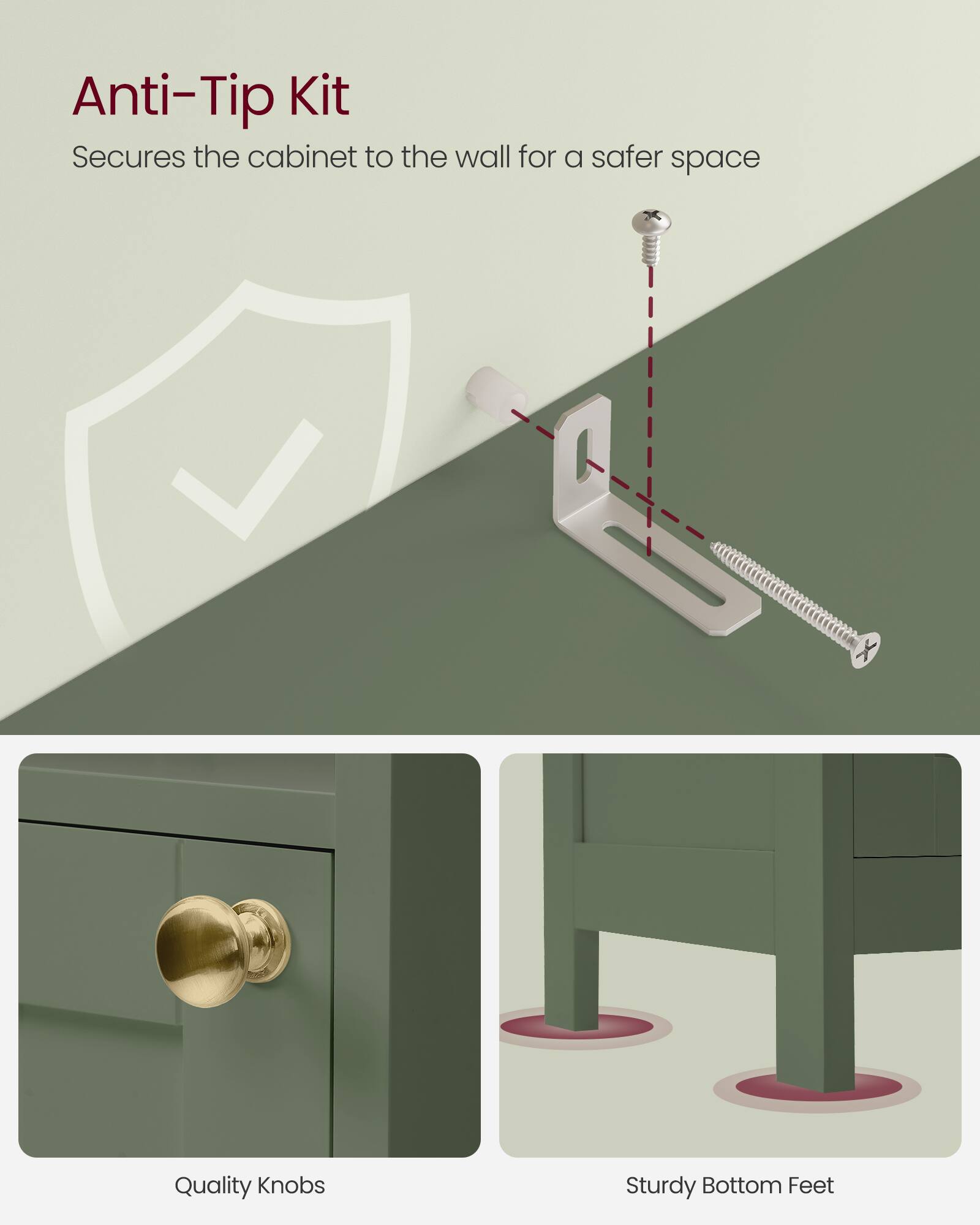 Anti-Tip Kit  
Secures the cabinet to the wall for a safer space  

Quality Knobs  

Sturdy Bottom Feet