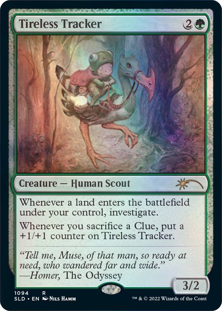 Tireless Tracker  
Creature — Human Scout  
Whenever a land enters the battlefield under your control, investigate.  
Whenever you sacrifice a Clue, put a +1/+1 counter on Tireless Tracker.  
"Tell me, Muse, of that man, so ready at need, who wandered far and wide."  
—Homer, The Odyssey  
3/2  
1094 R  
SLD • EN  
NILS HAMM  
TM & © 2022 Wizards of the Coast