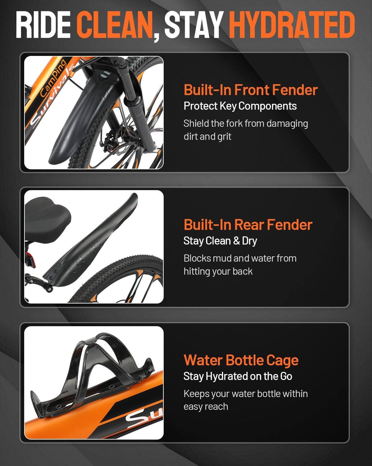 RIDE CLEAN, STAY HYDRATED

Surviva CamPing

Built-In Front Fender
Protect Key Components
Shield the fork from damaging dirt and grit

Built-In Rear Fender
Stay Clean & Dry
Blocks mud and water from hitting your back

Water Bottle Cage
Stay Hydrated on the Go
Keeps your water bottle within easy reach