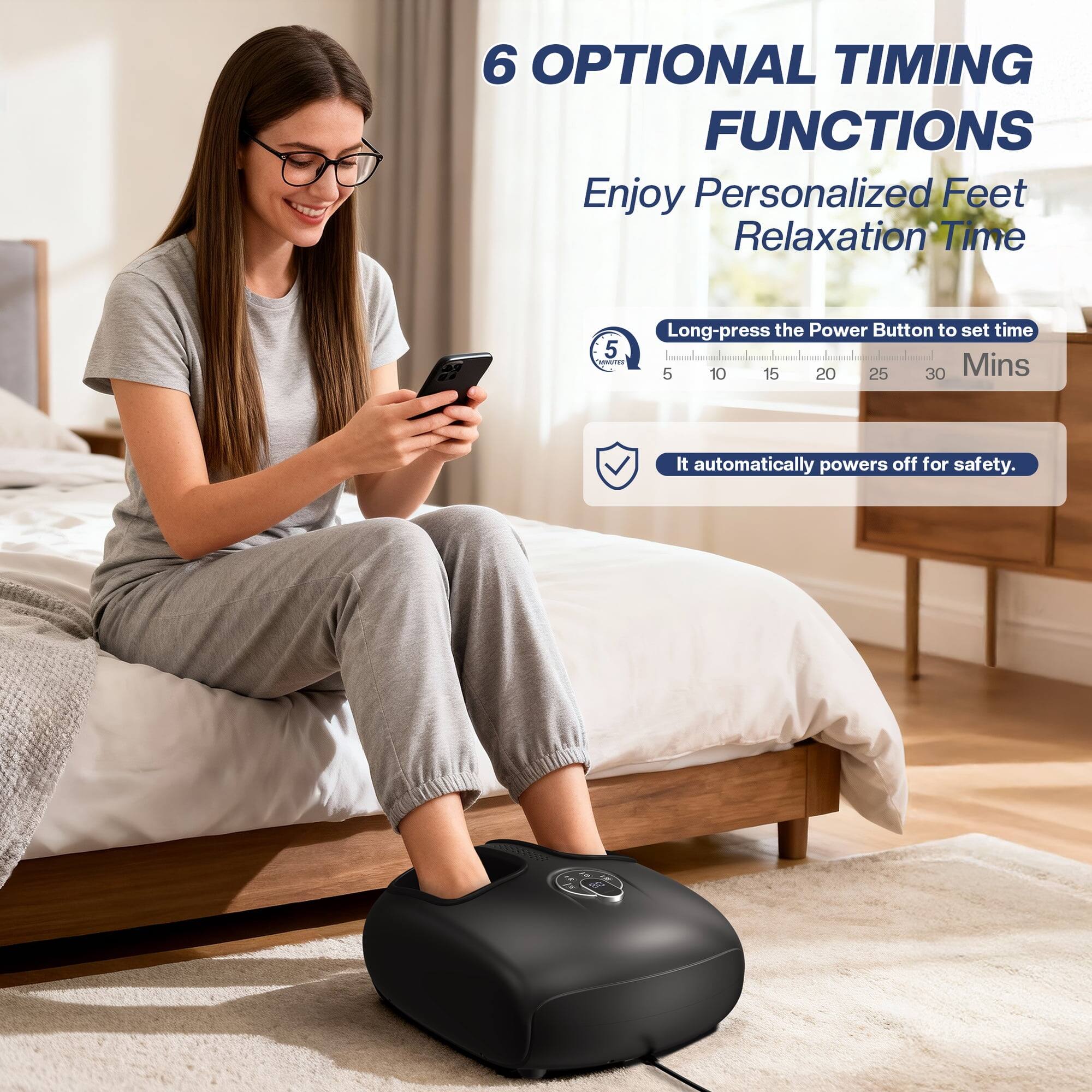 6 OPTIONAL TIMING FUNCTIONS  
Enjoy Personalized Feet Relaxation Time

5 MINUTES  
Long-press the Power Button to set time 5 10 15 20 25 30 Mins  
It automatically powers off for safety.