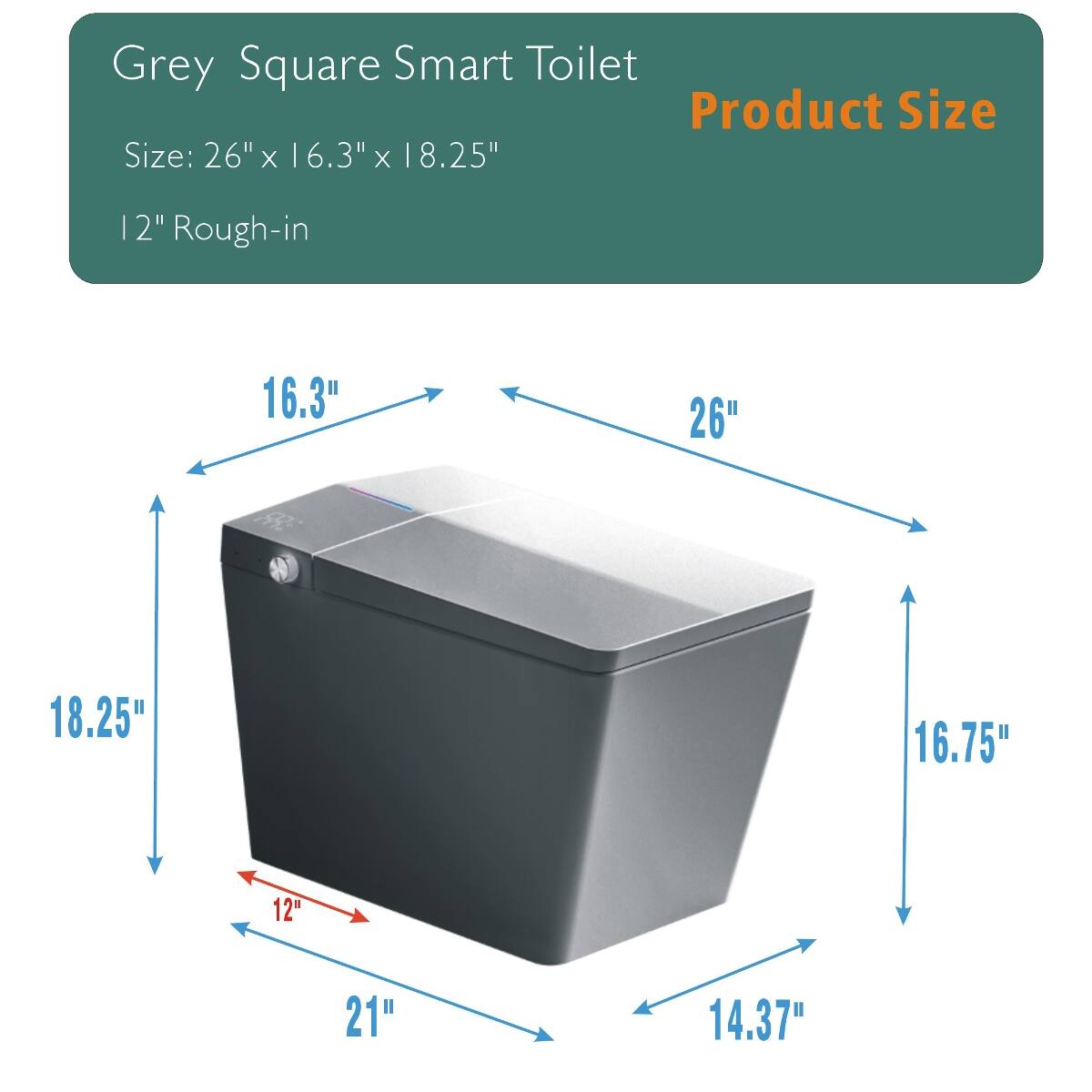 Grey Square Smart Toilet  
Product Size  
Size: 26" x 16.3" x 18.25"  
12" Rough-in