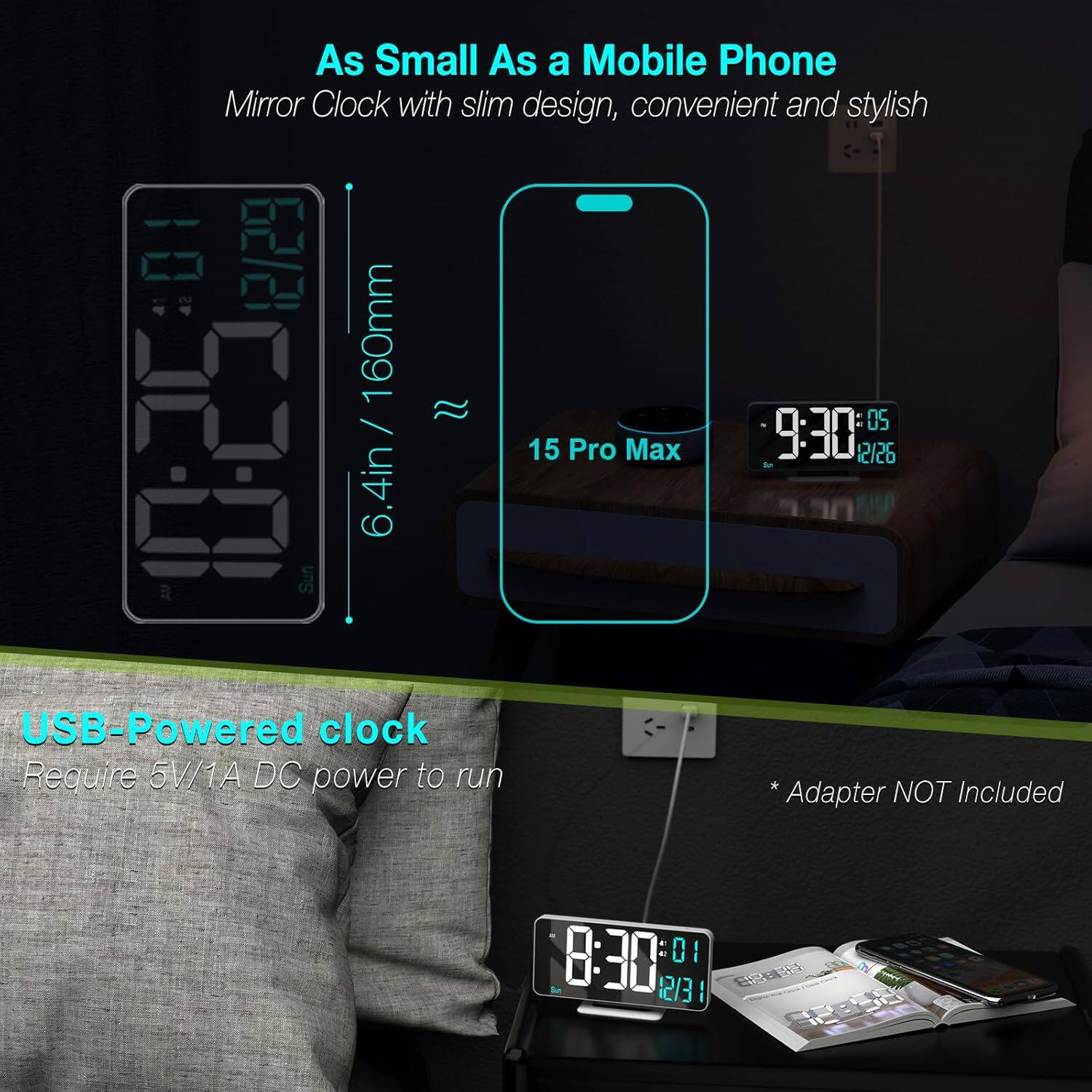 As Small As a Mobile Phone  
Mirror Clock with slim design, convenient and stylish  

160mm / 6.4in  

15 Pro Max  

USB-Powered clock  
Require 5V/1A DC power to run  
Adapter NOT Included
