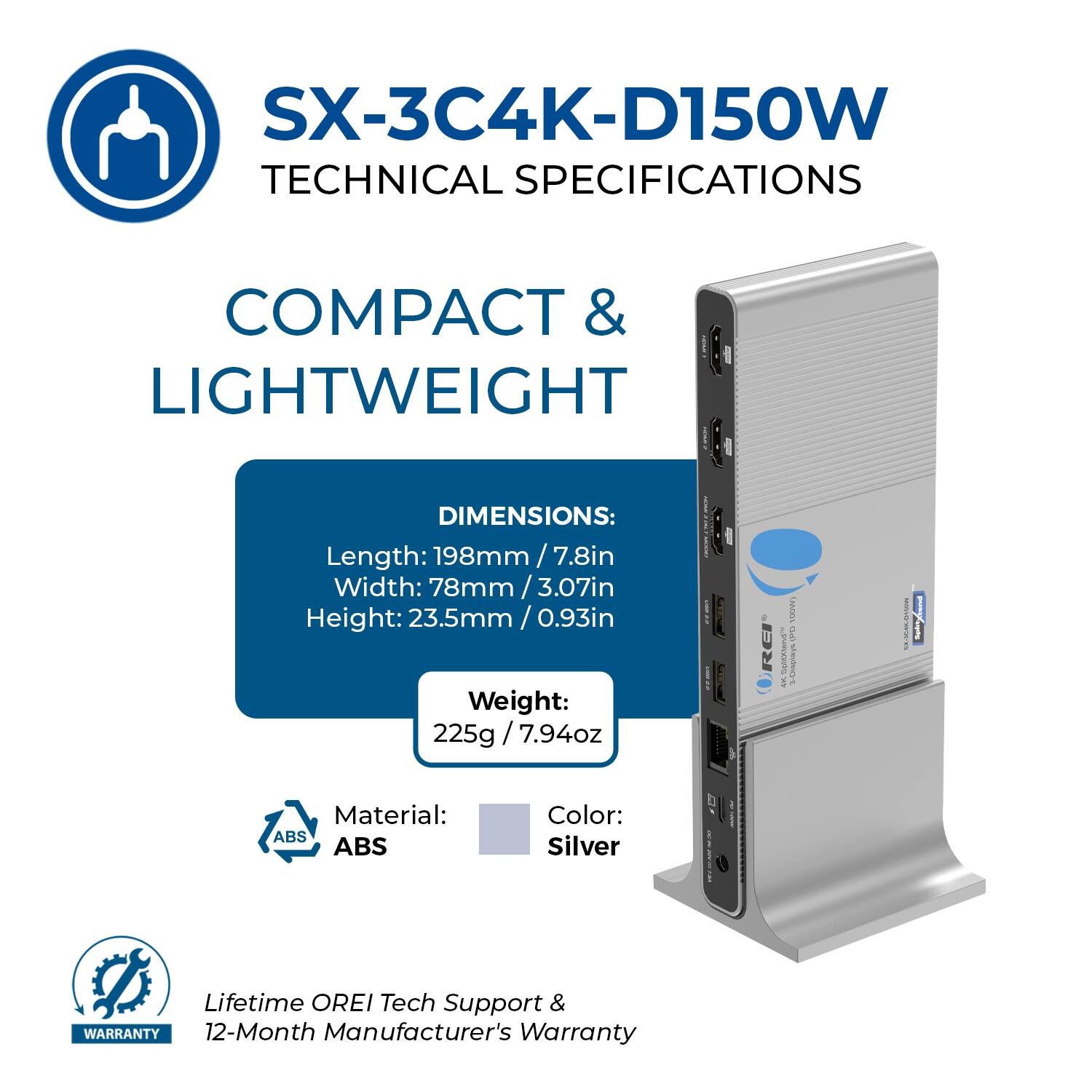 SX-3C4K-D150W  
TECHNICAL SPECIFICATIONS  

COMPACT & LIGHTWEIGHT  

DIMENSIONS:  
Length: 198mm / 7.8in  
Width: 78mm / 3.07in  
Height: 23.5mm / 0.93in  

Weight: 225g / 7.94oz  

Material: ABS  
Color: Silver  

Lifetime OREI Tech Support & 12-Month Manufacturer's Warranty