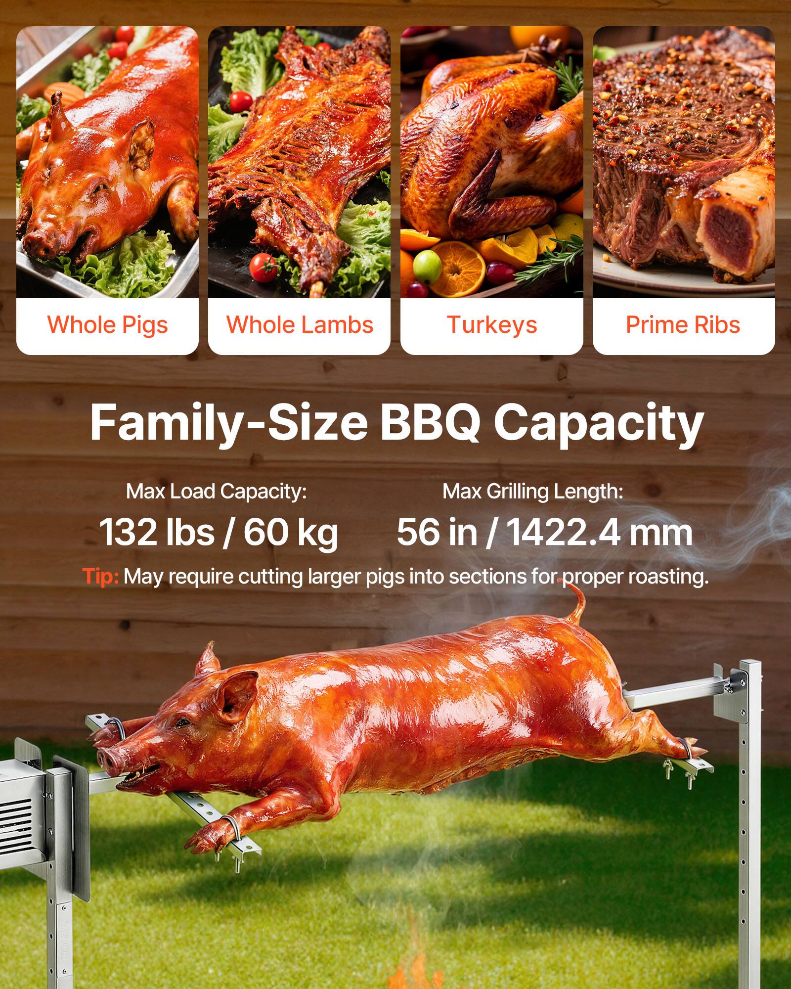 Whole Pigs  
Whole Lambs  
Turkeys  
Prime Ribs  

Family-Size BBQ Capacity  

Max Load Capacity: 132 lbs / 60 kg  
Max Grilling Length: 56 in / 1422.4 mm  

Tip: May require cutting larger pigs into sections for proper roasting.