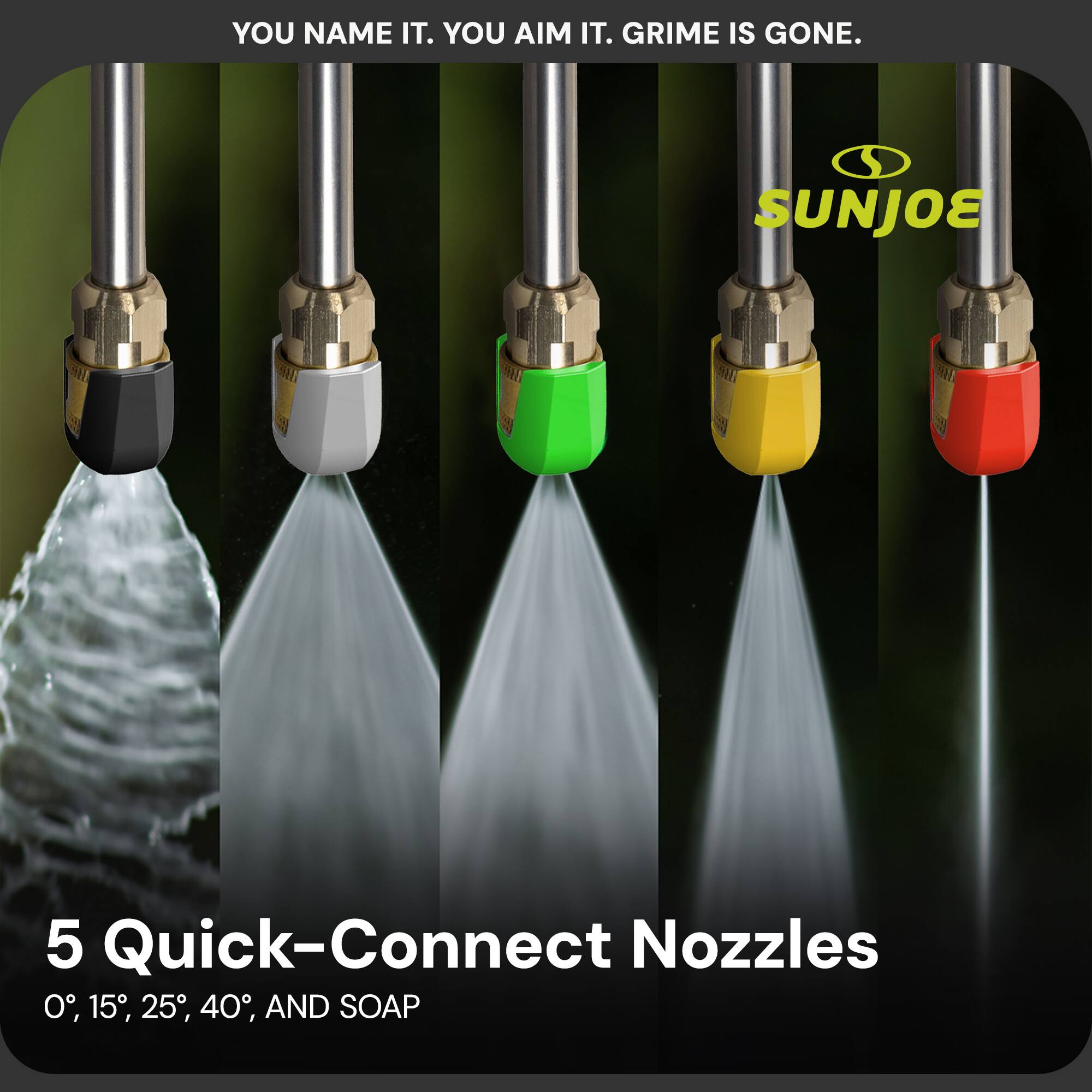 YOU NAME IT. YOU AIM IT. GRIME IS GONE.

SUNJOE

5 Quick-Connect Nozzles
0°, 15°, 25°, 40°, AND SOAP