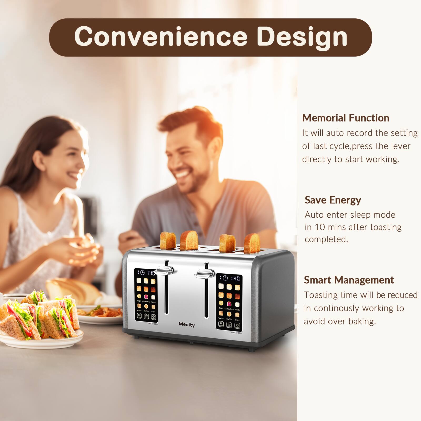 Convenience Design

Memorial Function
It will auto record the setting of last cycle, press the lever directly to start working.

Save Energy
Auto enter sleep mode in 10 mins after toasting completed.

Smart Management
Toasting time will be reduced in continuously working to avoid over baking.