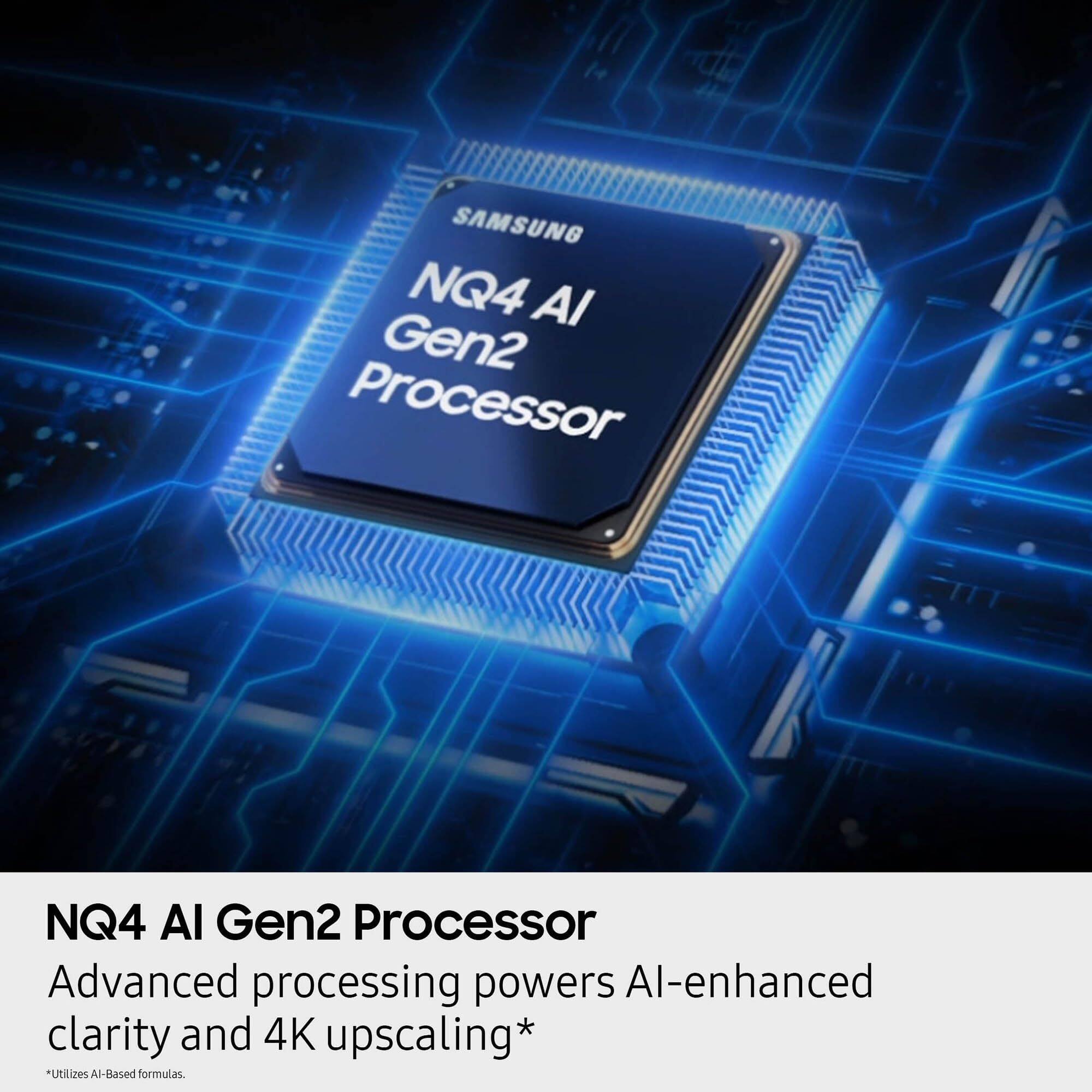 SAMSUNG NQ4 AI Gen2 Processor  
Advanced processing powers AI-enhanced clarity and 4K upscaling*  
*Utilizes AI-Based formulas.