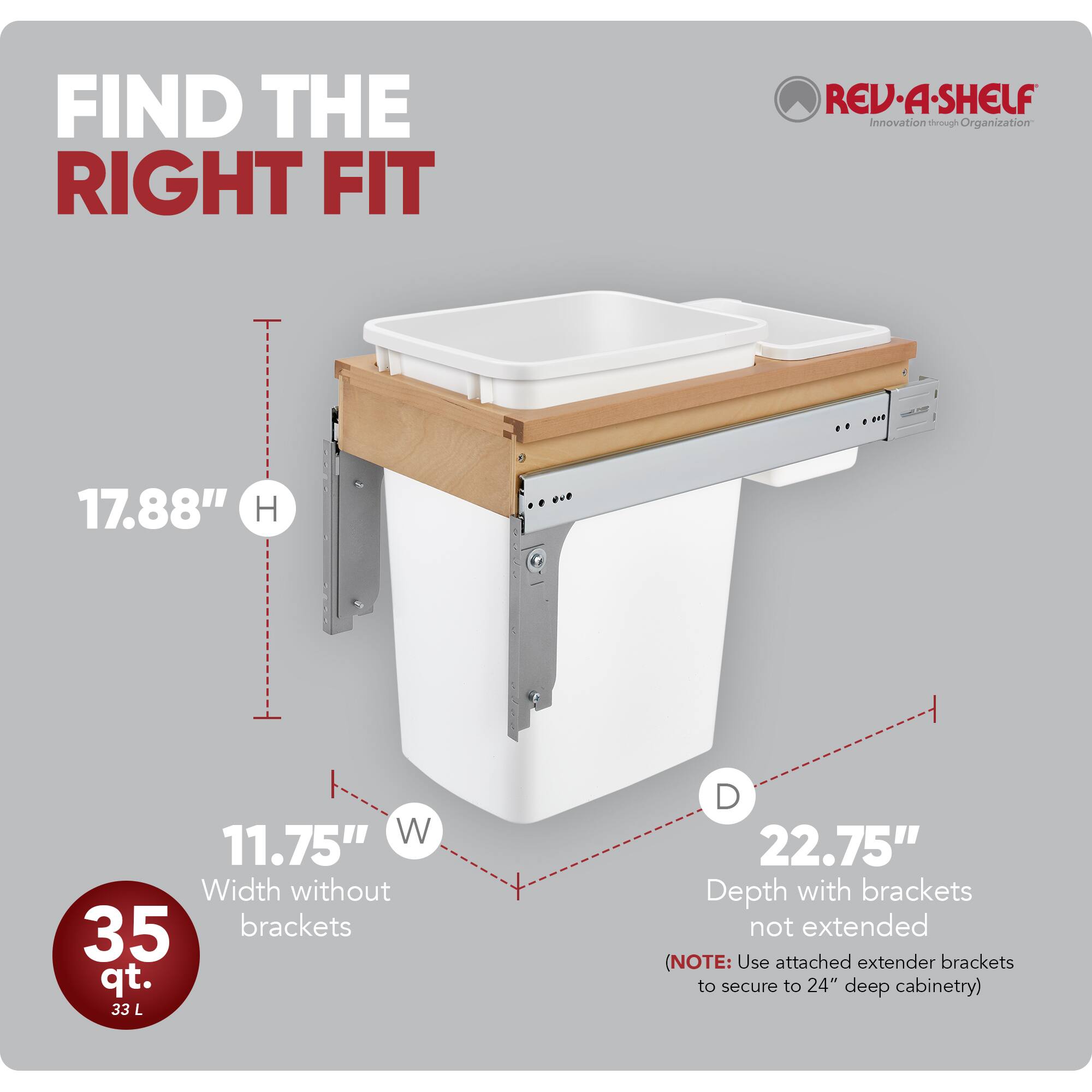 FIND THE RIGHT FIT

REV-A-SHELF Innovation through Organization

17.88" H

11.75" W Width without brackets

22.75" D Depth with brackets not extended (NOTE: Use attached extender brackets to secure to 24" deep cabinetry)

35 qt. 33 L