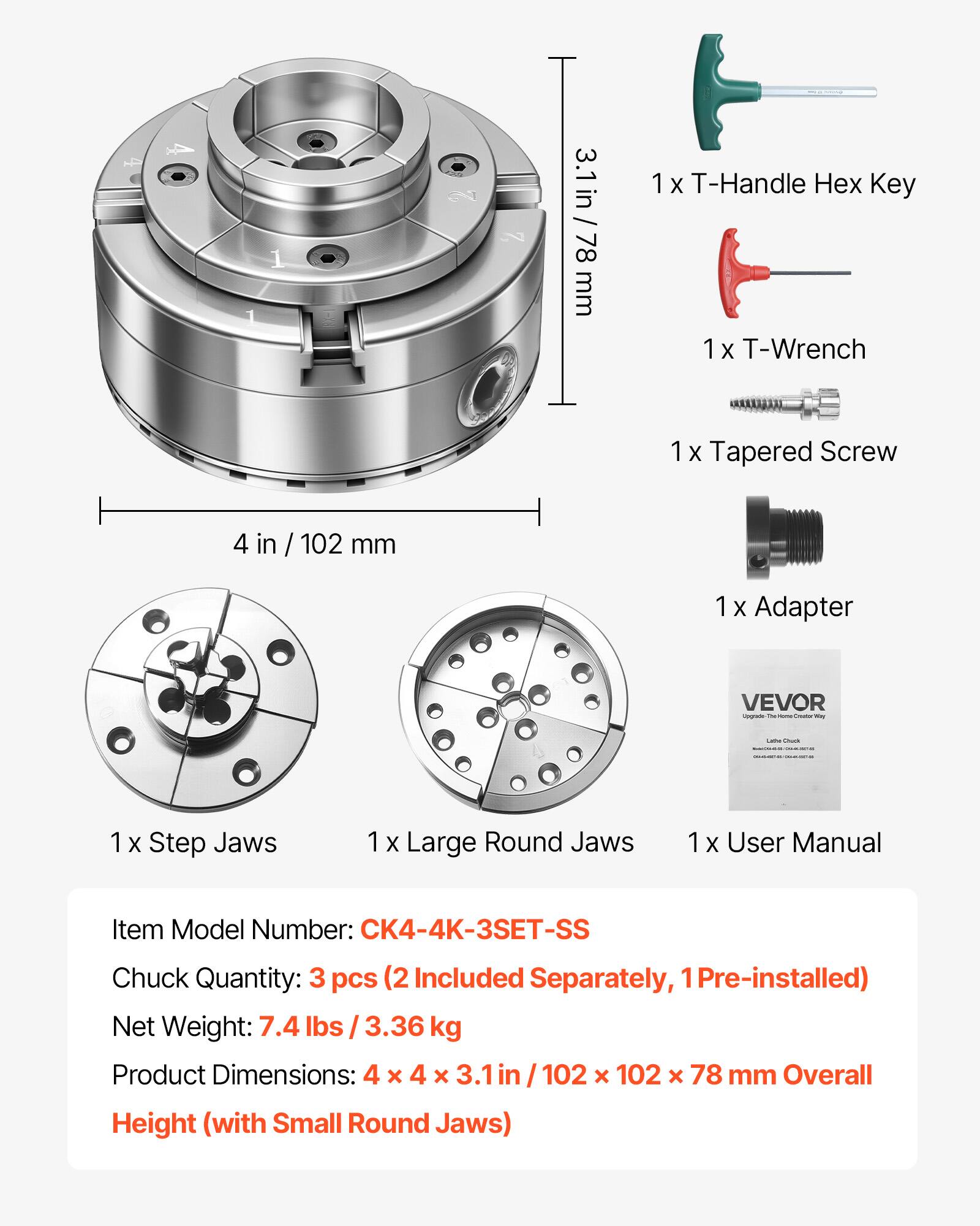 3.1 in / 78 mm

1 X T-Handle Hex Key

1 X T-Wrench

1 X Tapered Screw

4 in / 102 mm

1 X Adapter

1 X Step Jaws

1 X Large Round Jaws

1 X User Manual

Item Model Number: CK4-4K-3SET-SS

Chuck Quantity: 3 pcs (2 Included Separately, 1 Pre-installed)

Net Weight: 7.4 lbs / 3.36 kg

Product Dimensions: 4 x 4 x 3.1 in / 102 x 102 x 78 mm

Overall Height (with Small Round Jaws)