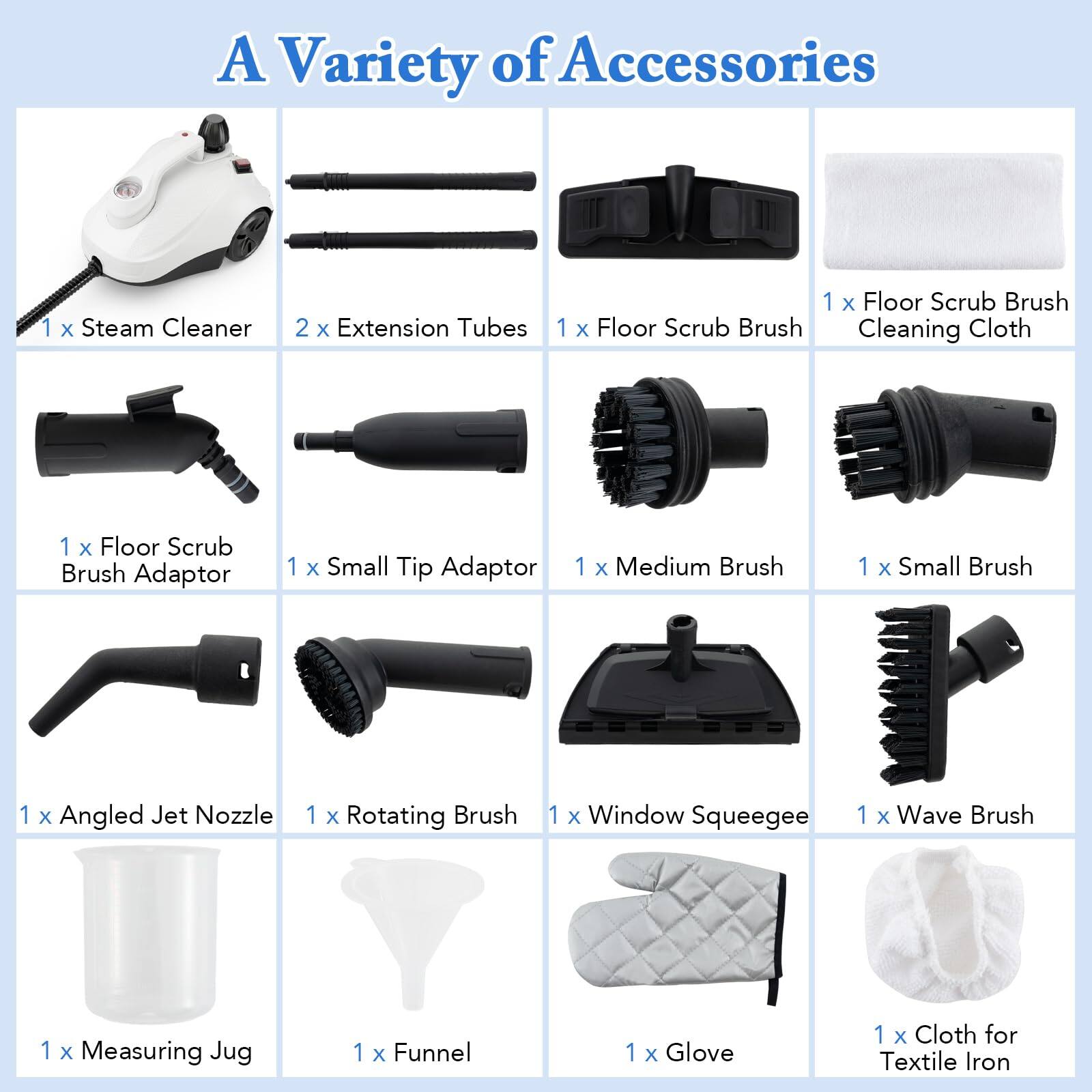 A Variety of Accessories
1 x Steam Cleaner
2 x Extension Tubes
1 x Floor Scrub Brush
1 x Floor Scrub Brush Cleaning Cloth
1 x Floor Scrub Brush Adaptor
1 x Small Tip Adaptor
1 x Medium Brush
1 x Small Brush
1 x Angled Jet Nozzle
1 x Rotating Brush
1 x Window Squeegee
1 x Wave Brush
1 x Measuring Jug
1 x Funnel
1 x Glove
1 x Cloth for Textile Iron