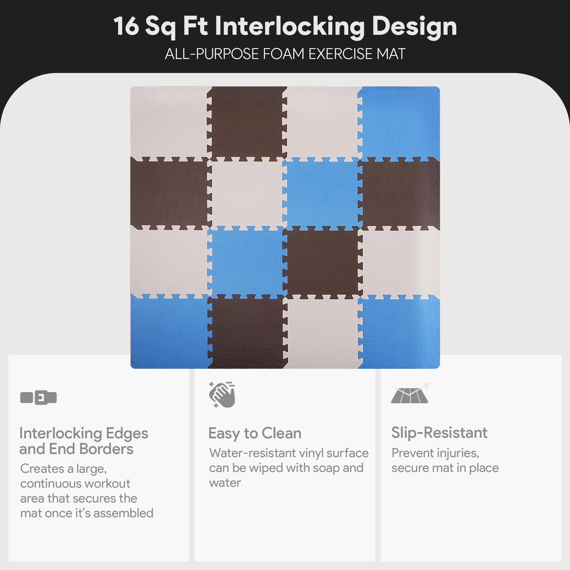 16 Sq Ft Interlocking Design  
ALL-PURPOSE FOAM EXERCISE MAT  

Interlocking Edges and End Borders  
Creates a large, continuous workout area that secures the mat once it's assembled  

Easy to Clean  
Water-resistant vinyl surface can be wiped with soap and water  

Slip-Resistant  
Prevent injuries, secure mat in place