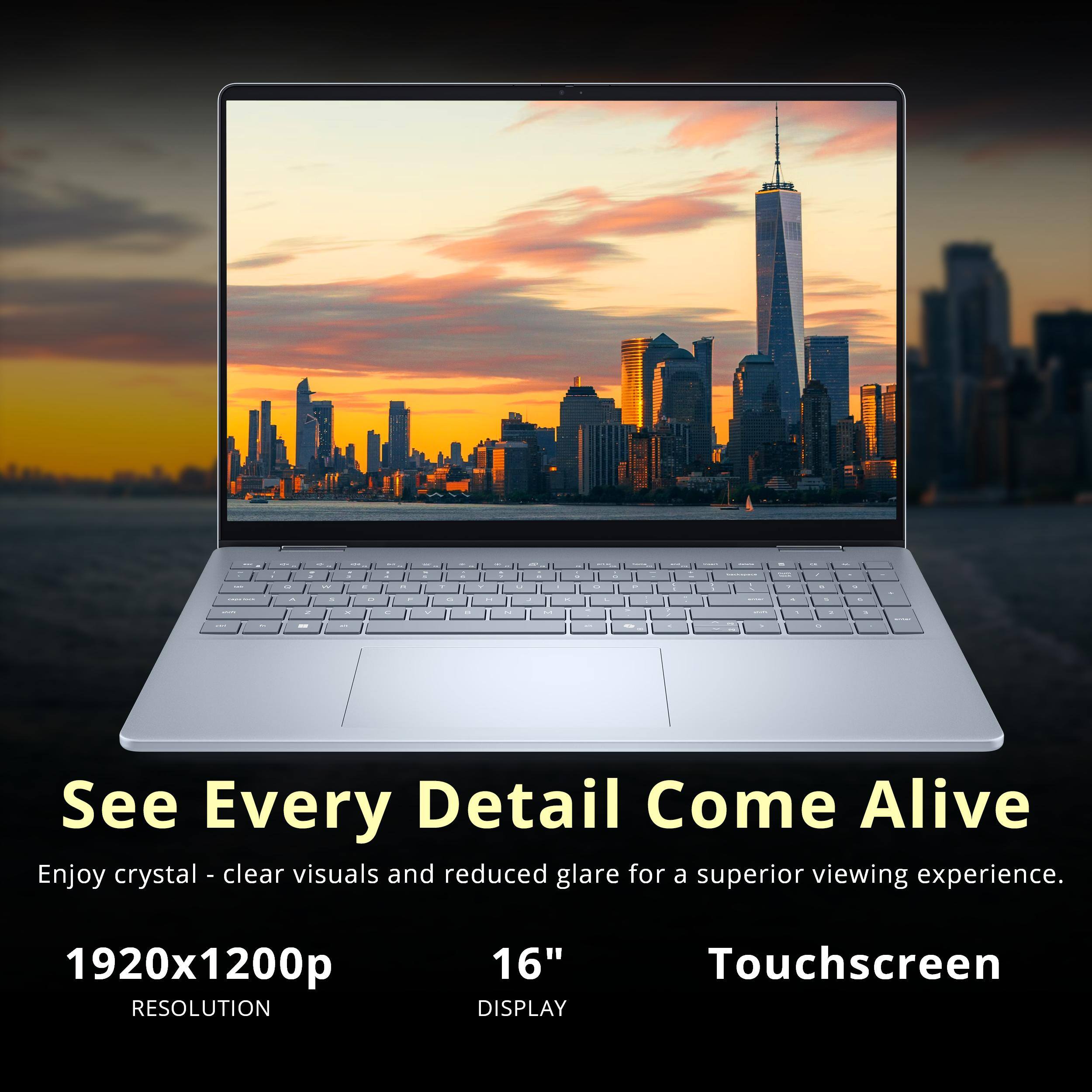 See Every Detail Come Alive  
Enjoy crystal-clear visuals and reduced glare for a superior viewing experience.  
1920x1200p RESOLUTION  
16" DISPLAY  
Touchscreen
