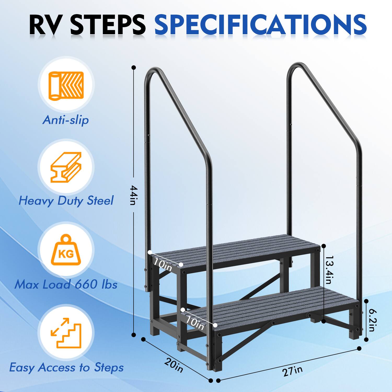 RV STEPS SPECIFICATIONS

- Anti-slip
- Heavy Duty Steel
- Max Load 660 lbs
- Easy Access to Steps

Dimensions:
- Height: 44in
- Width: 27in
- Depth: 20in
- Step Width: 10in
- Step Depth: 10in
- Step Height: 6.2in
- Handrail Height: 13.4in