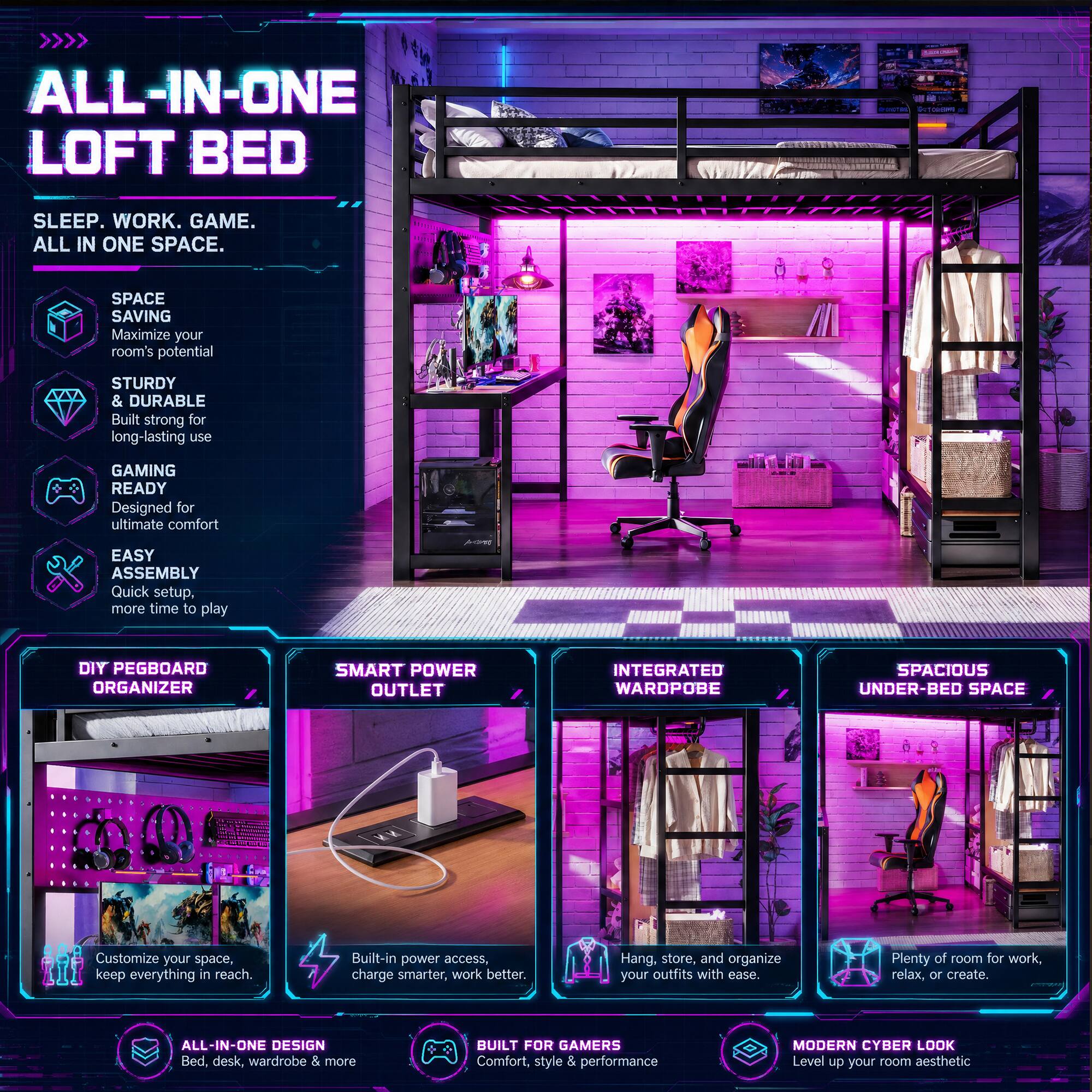 ALL-IN-ONE LOFT BED  
SLEEP. WORK. GAME. ALL IN ONE SPACE.  

SPACE SAVING  
Maximize your room's potential  

STURDY & DURABLE  
Built strong for long-lasting use  

GAMING READY  
Designed for ultimate comfort  

EASY ASSEMBLY  
Quick setup, more time to play  

DIY PEGBOARD ORGANIZER  
Customize your space, keep everything in reach.  

SMART POWER OUTLET  
Built-in power access, charge smarter, work better.  

INTEGRATED WARDROBE  
Hang, store, and organize your outfits with ease.  

SPACIOUS UNDER-BED SPACE  
Plenty of room for work, relax, or create.  

ALL-IN-ONE DESIGN  
Bed, desk, wardrobe & more  

BUILT FOR GAMERS  
Comfort, style & performance  

MODERN CYBER LOOK  
Level up your room aesthetic