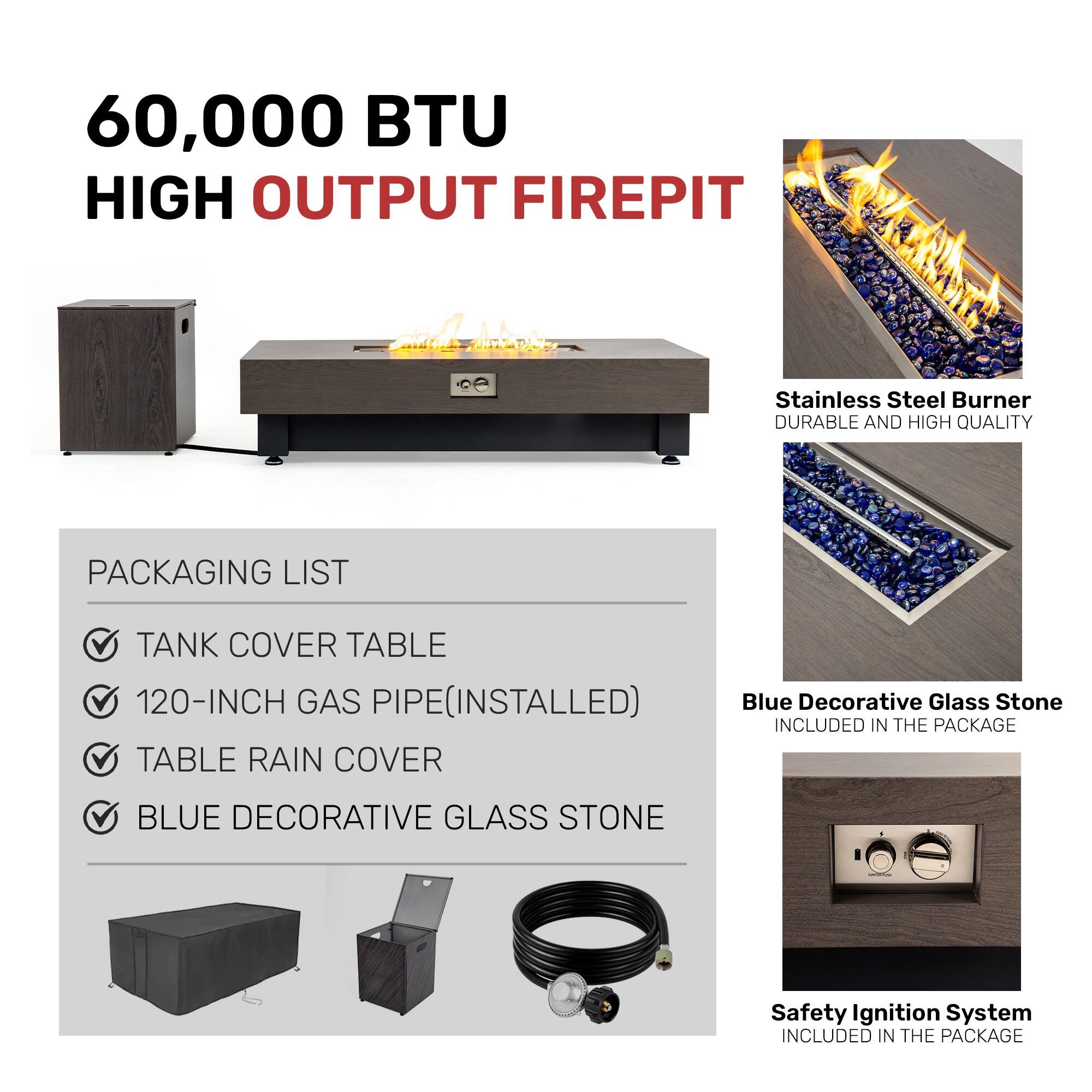 60,000 BTU HIGH OUTPUT FIREPIT

Stainless Steel Burner  
DURABLE AND HIGH QUALITY

PACKAGING LIST  
- TANK COVER TABLE  
- 120-INCH GAS PIPE (INSTALLED)  
- TABLE RAIN COVER  
- BLUE DECORATIVE GLASS STONE

Blue Decorative Glass Stone  
INCLUDED IN THE PACKAGE

Safety Ignition System  
INCLUDED IN THE PACKAGE