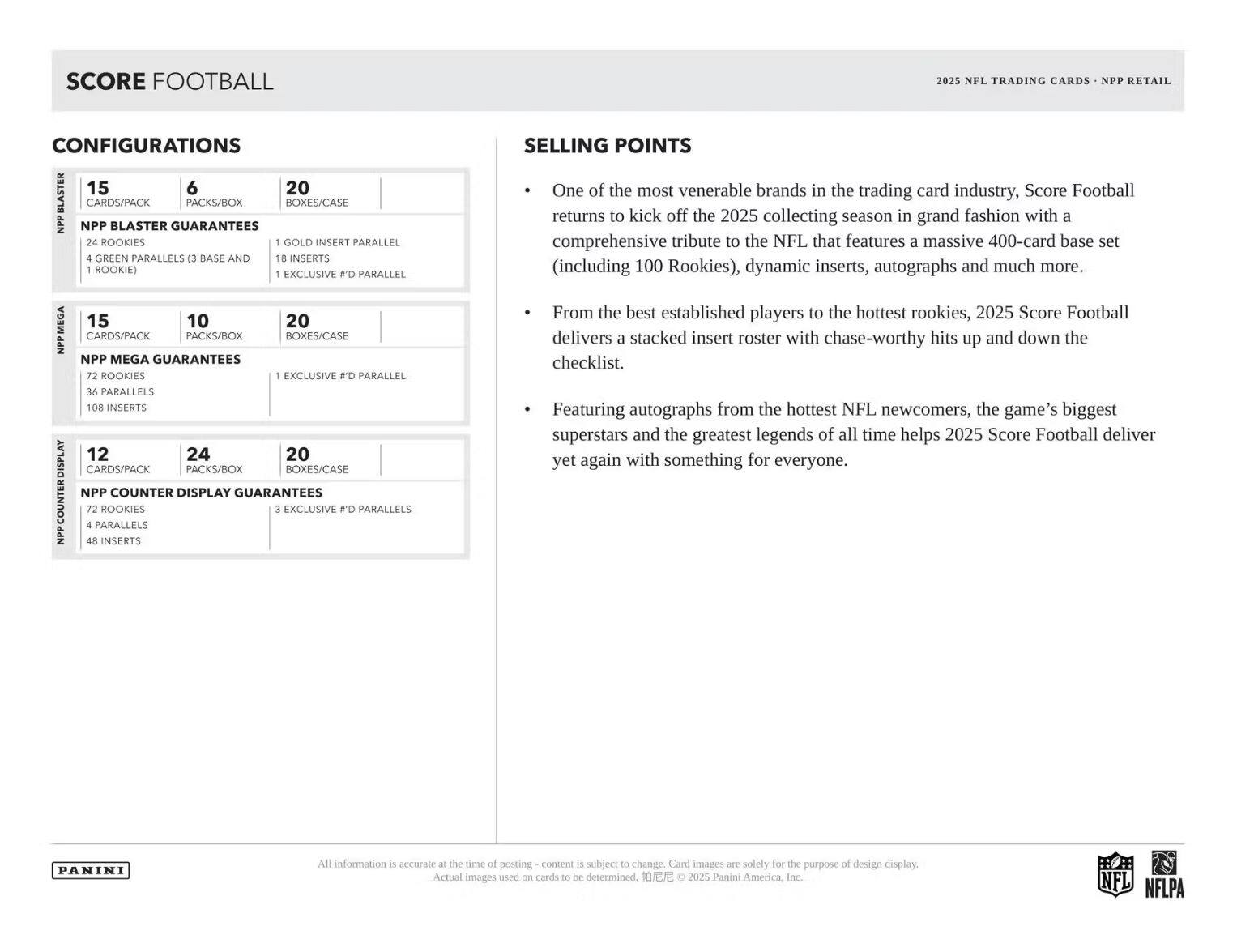 **SCORE FOOTBALL**

**CONFIGURATIONS**

**NPP BLASTER**
- 15 CARDS/PACK
- 6 PACKS/BOX
- 20 BOXES/CASE
- NPP BLASTER GUARANTEES
  - 24 ROOKIES
  - 4 GREEN PARALLELS (3 BASE AND 1 ROOKIE)
  - 1 GOLD INSERT PARALLEL
  - 1 EXCLUSIVE #D PARALLEL

**NPP MEGA**
- 15 CARDS/PACK
- 10 PACKS/BOX
- 20 BOXES/CASE
- NPP MEGA GUARANTEES
  - 72 ROOKIES
  - 36 PARALLELS
  - 108 INSERTS
  - 1 EXCLUSIVE #D PARALLEL

**NPP COUNTER DISPLAY**
- 12 CARDS/PACK
- 24 PACKS/BOX
- 20 BOXES/CASE
- NPP COUNTER DISPLAY GUARANTEES
  - 72 ROOKIES
  - 4 PARALLELS
  - 48 INSERTS
  - 3 EXCLUSIVE #
