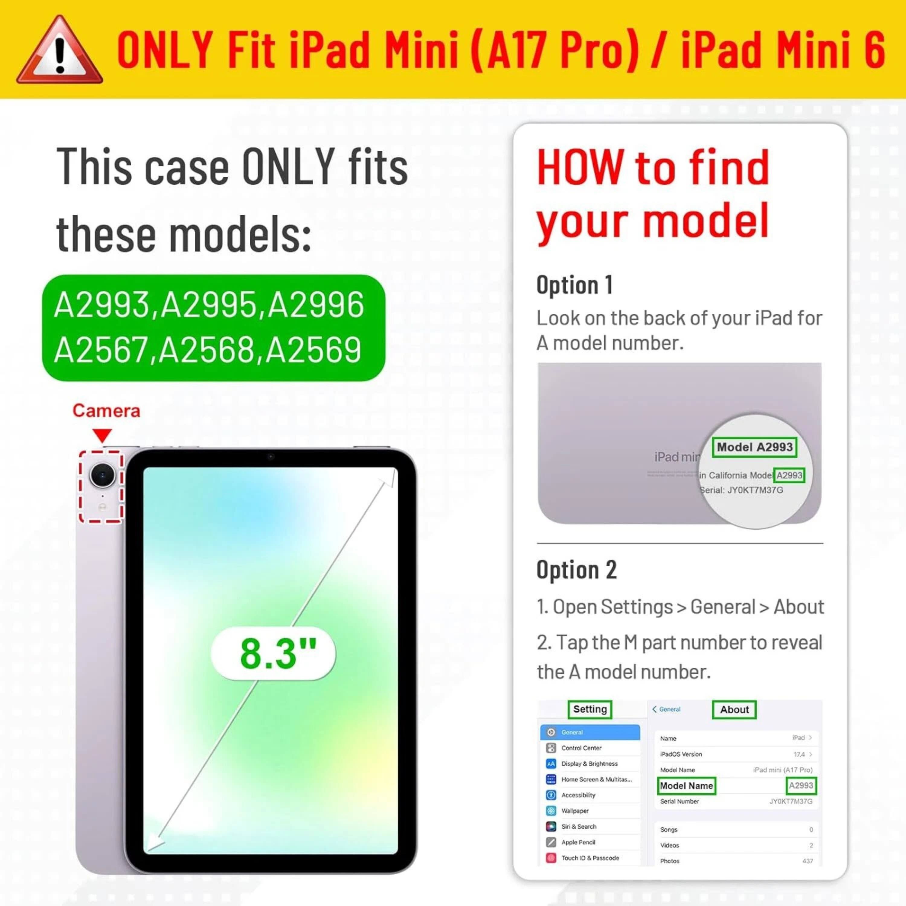**ONLY Fit iPad Mini (A17 Pro) / iPad Mini 6**

This case ONLY fits these models:
- A2993
- A2995
- A2996
- A2567
- A2568
- A2569

**HOW to find your model**

**Option 1**
Look on the back of your iPad for a model number.

**Option 2**
1. Open Settings > General > About
2. Tap the M part number to reveal the A model number.

Camera: 8.3"