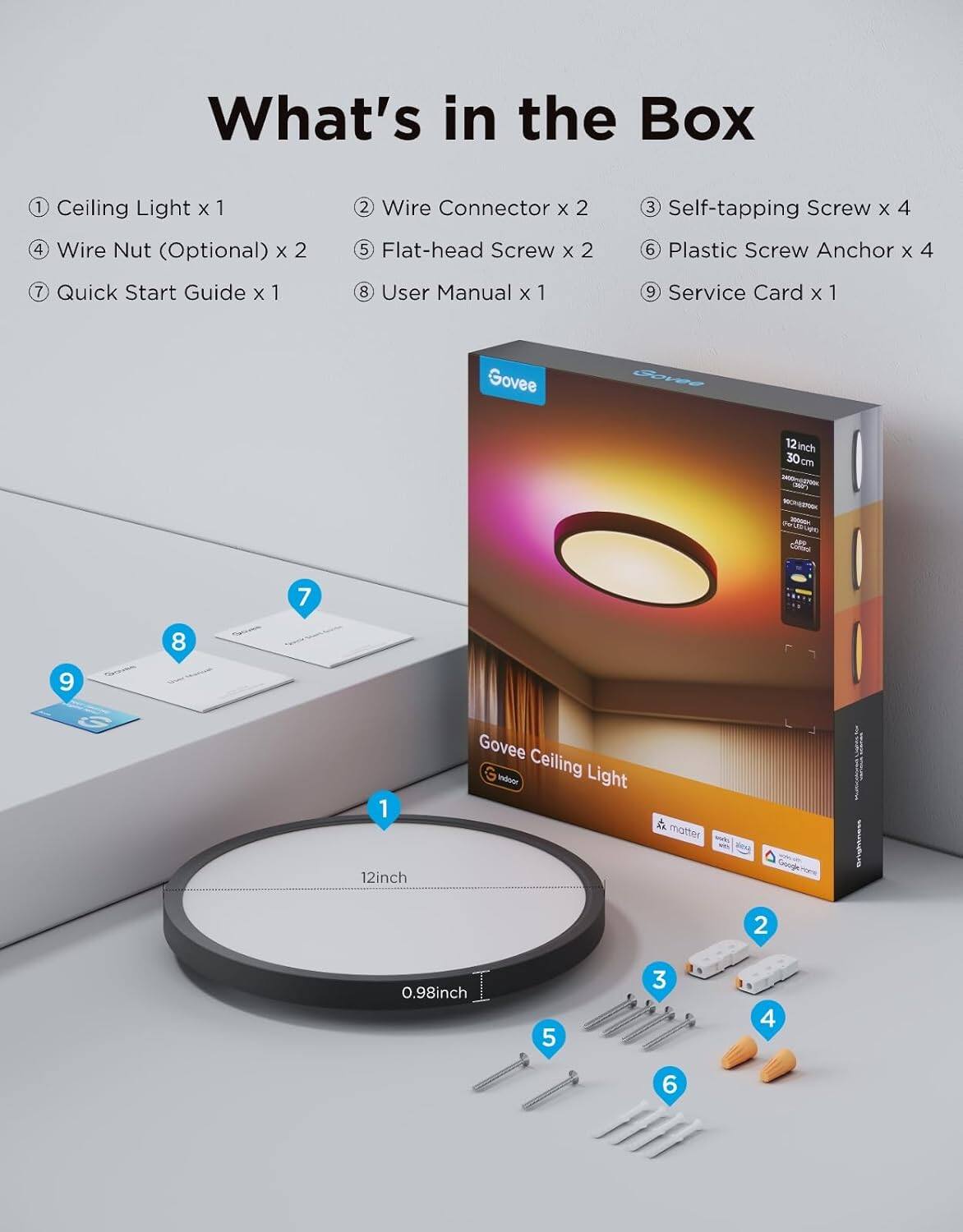 What's in the Box

1. Ceiling Light x 1
2. Wire Connector x 2
3. Self-tapping Screw x 4
4. Wire Nut (Optional) x 2
5. Flat-head Screw x 2
6. Plastic Screw Anchor x 4
7. Quick Start Guide x 1
8. User Manual x 1
9. Service Card x 1

Govee Ceiling Light 12inch 30cm - Colours 7 8 9 1
12inch Govee Indoor Ceiling Light
0.98inch
