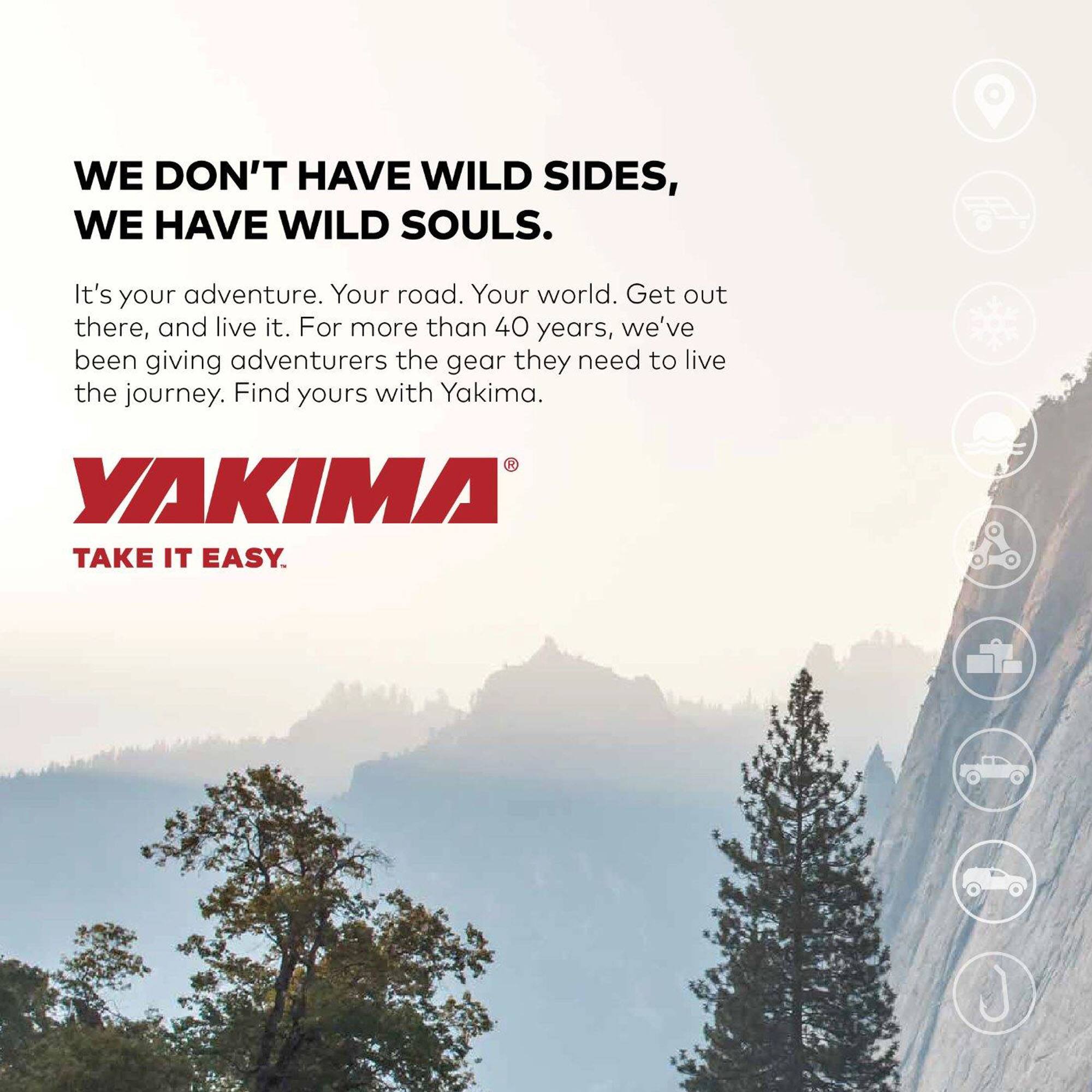 WE DON'T HAVE WILD SIDES, WE HAVE WILD SOULS.  
It's your adventure. Your road. Your world. Get out there, and live it. For more than 40 years, we've been giving adventurers the gear they need to live the journey. Find yours with Yakima.  
YAKIMA  
TAKE IT EASY.