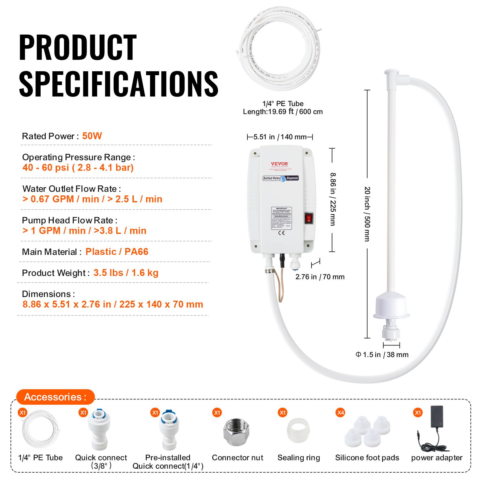 PRODUCT SPECIFICATIONS

1/4" PE Tube Length: 19.69 ft / 600 cm

Rated Power: 50W

Operating Pressure Range: 40 - 60 psi (2.8 - 4.1 bar)

Water Outlet Flow Rate: > 0.67 GPM / min / > 2.5 L / min

Pump Head Flow Rate: > 1 GPM / min / > 3.8 L / min

Main Material: Plastic / PA66

Product Weight: 3.5 lbs / 1.6 kg

Dimensions: 8.86 x 5.51 x 2.76 in / 225 x 140 x 70 mm

Accessories:
- 1/4" PE Tube
- Quick connect (3/8")
- Pre-installed Quick connect (1/4")
- Connector nut
- Sealing ring
- Silicone foot pads
- Power adapter