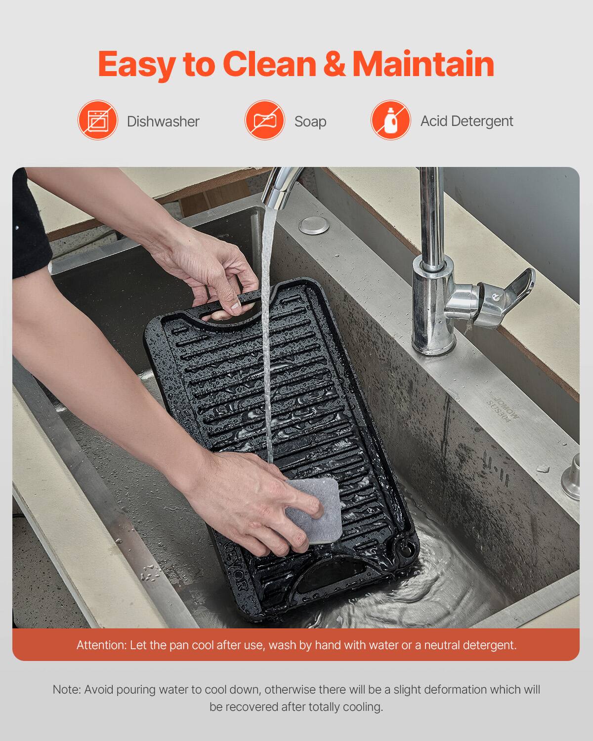 Easy to Clean & Maintain
Dishwasher
Soap
Acid Detergent

Attention: Let the pan cool after use, wash by hand with water or a neutral detergent.
Note: Avoid pouring water to cool down, otherwise there will be a slight deformation which will be recovered after totally cooling.