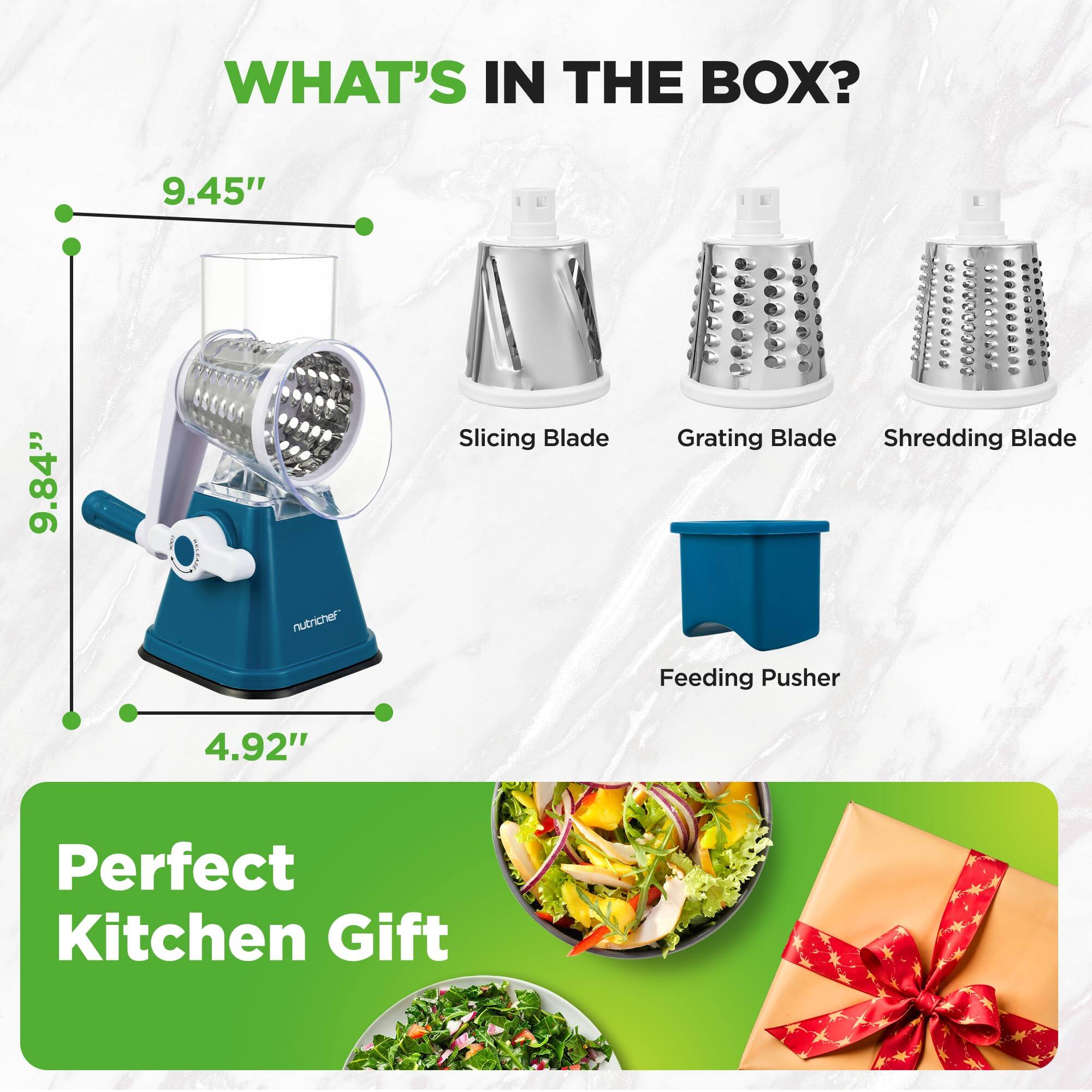 WHAT'S IN THE BOX?

- Slicing Blade
- Grating Blade
- Shredding Blade
- Feeding Pusher

Dimensions:
- Height: 9.84"
- Width: 9.45"
- Depth: 4.92"

Perfect Kitchen Gift