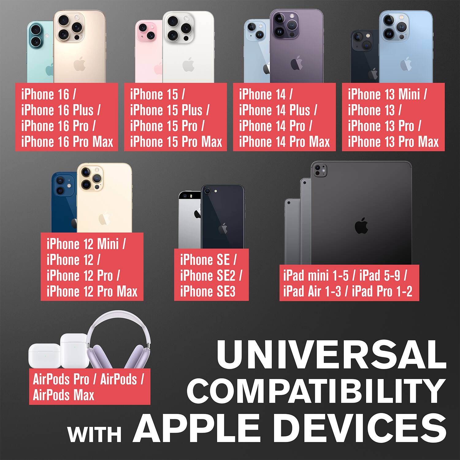 iPhone 16 / iPhone 16 Plus / iPhone 16 Pro / iPhone 16 Pro Max
iPhone 15 / iPhone 15 Plus / iPhone 15 Pro / iPhone 15 Pro Max
iPhone 14 / iPhone 14 Plus / iPhone 14 Pro / iPhone 14 Pro Max
iPhone 13 Mini / iPhone 13 / iPhone 13 Pro / iPhone 13 Pro Max
iPhone 12 Mini / iPhone 12 / iPhone 12 Pro / iPhone 12 Pro Max
iPhone SE / iPhone SE2 / iPhone SE3
iPad mini 1-5 / iPad 5-9 / iPad Air 1-3 / iPad Pro 1-2
UNIVERSAL COMPATIBILITY WITH APPLE DEVICES
AirPods Pro / AirPods / AirPods Max