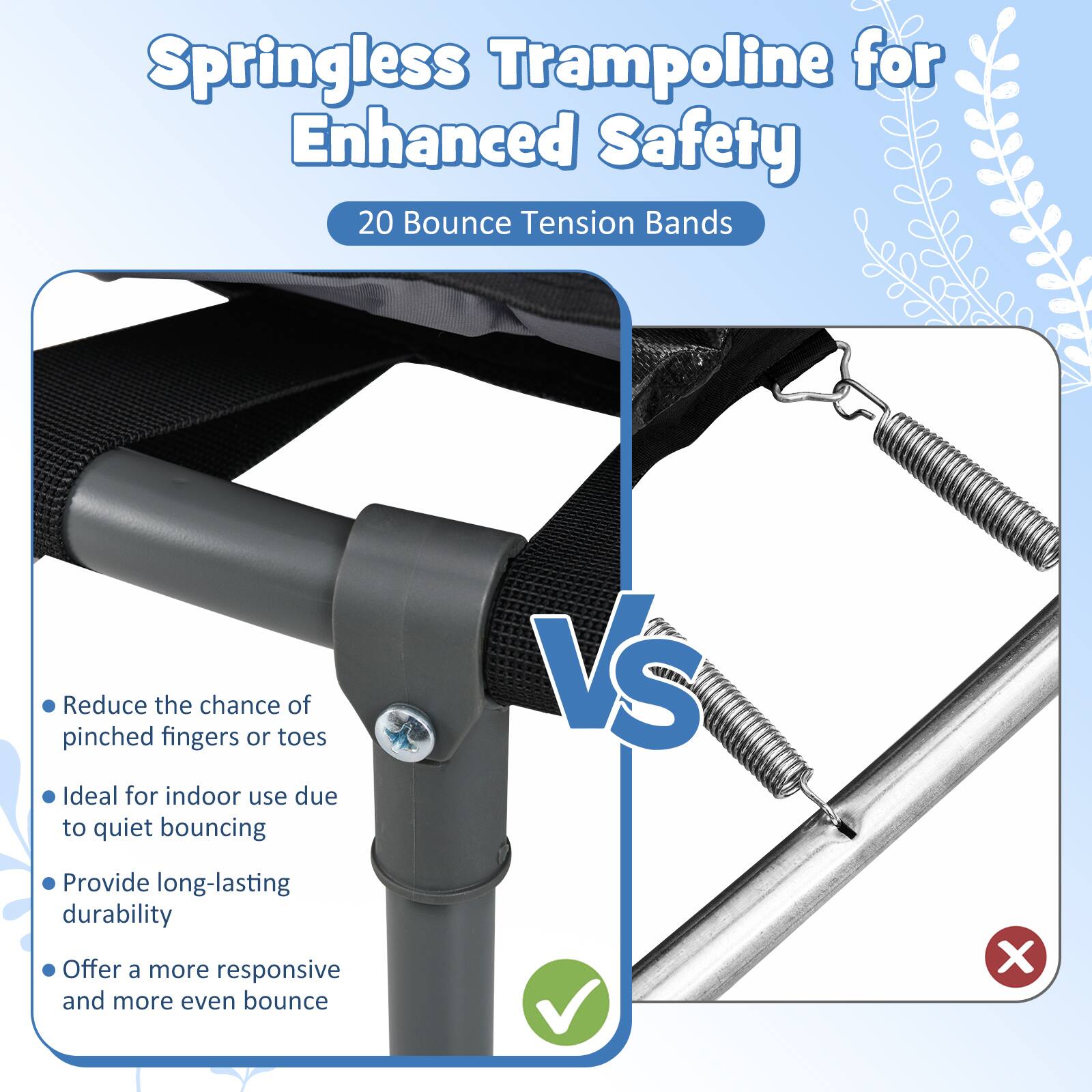 Springless Trampoline for Enhanced Safety  
20 Bounce Tension Bands  

- Reduce the chance of pinched fingers or toes  
- Ideal for indoor use due to quiet bouncing  
- Provide long-lasting durability  
- Offer a more responsive and more even bounce  

VS  

- Reduce the chance of pinched fingers or toes  
- Ideal for indoor use due to quiet bouncing  
- Provide long-lasting durability  
- Offer a more responsive and more even bounce