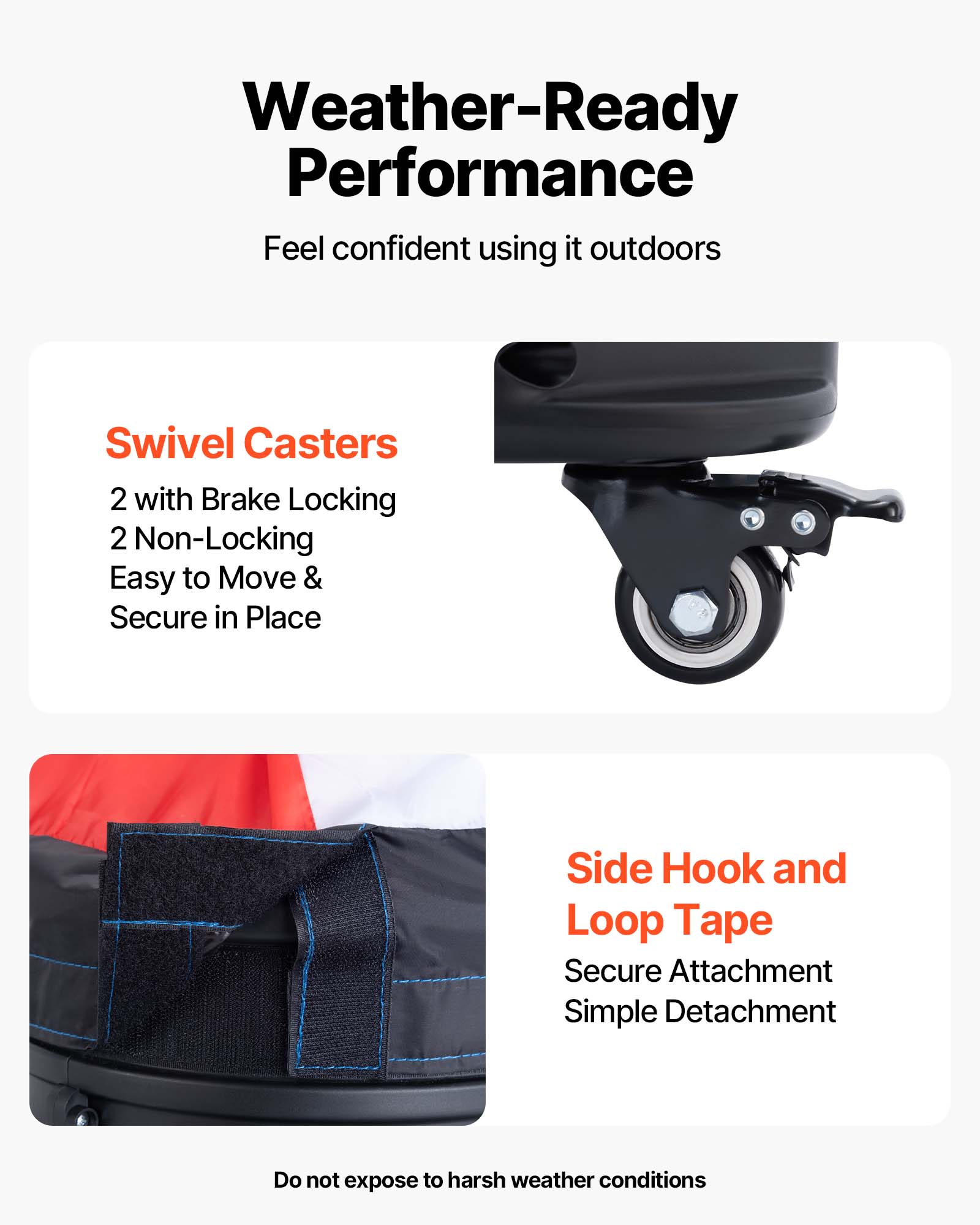 Weather-Ready Performance  
Feel confident using it outdoors

Swivel Casters  
2 with Brake Locking  
2 Non-Locking  
Easy to Move & Secure in Place

Side Hook and Loop Tape  
Secure Attachment  
Simple Detachment

Do not expose to harsh weather conditions