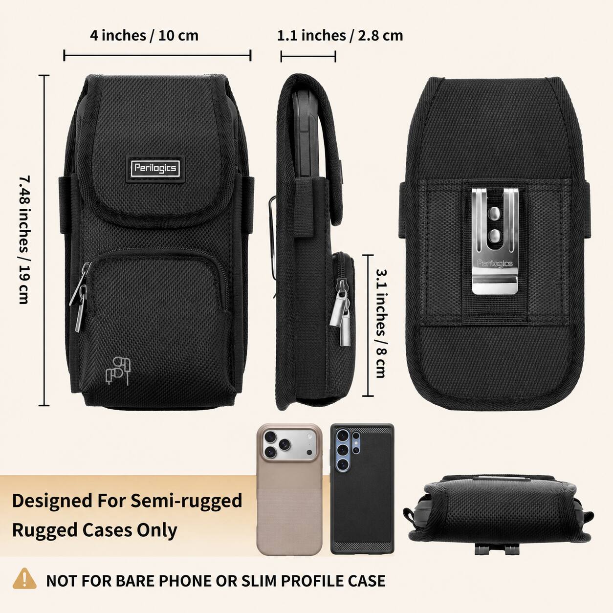 4 inches / 10 cm  
1.1 inches / 2.8 cm  
7.48 inches / 19 cm  
3.1 inches / 8 cm  

Perilogics  
Designed For Semi-rugged Rugged Cases Only  
NOT FOR BARE PHONE OR SLIM PROFILE CASE