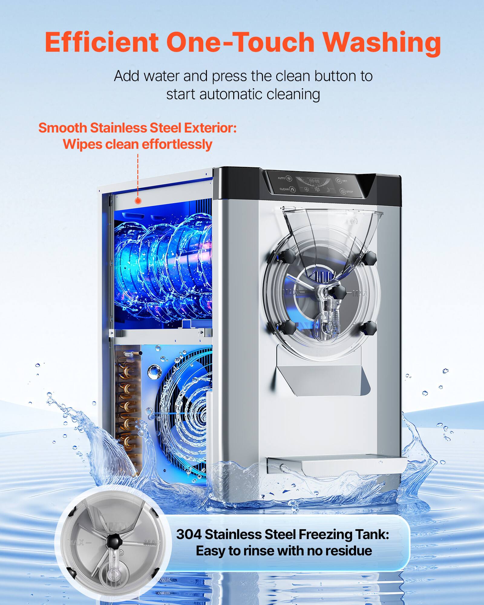 Efficient One-Touch Washing  
Add water and press the clean button to start automatic cleaning

Smooth Stainless Steel Exterior: Wipes clean effortlessly

304 Stainless Steel Freezing Tank: Easy to rinse with no residue