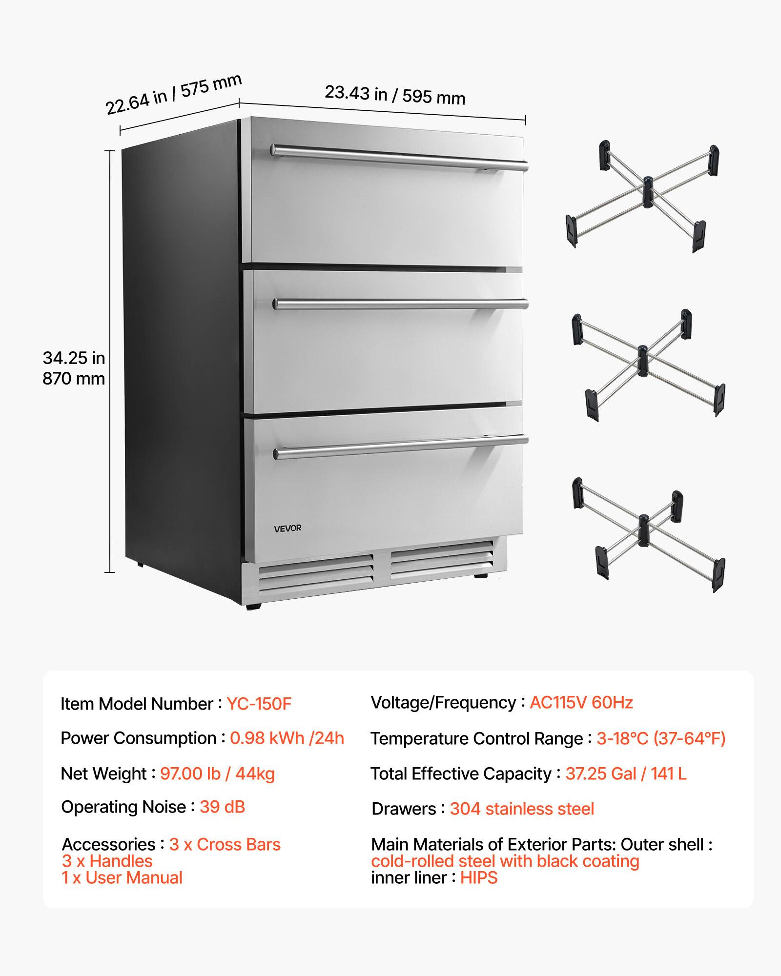 575 mm in I 22.64 23.43 in / 595 mm 34.25 in 870 mm VEVOR

Item Model Number: YC-150F

Voltage/Frequency: AC115V 60Hz

Power Consumption: 0.98 kWh /24h

Temperature Control Range: 3-18°C (37-64°F)

Net Weight: 97.00 lb / 44kg

Operating Noise: 39 dB

Total Effective Capacity: 37.25 Gal / 141 L

Drawers: 304 stainless steel

Accessories: 3 x Cross Bars 3 x Handles 1 x User Manual

Main Materials of Exterior Parts: Outer shell cold-rolled steel with black coating inner liner HIPS