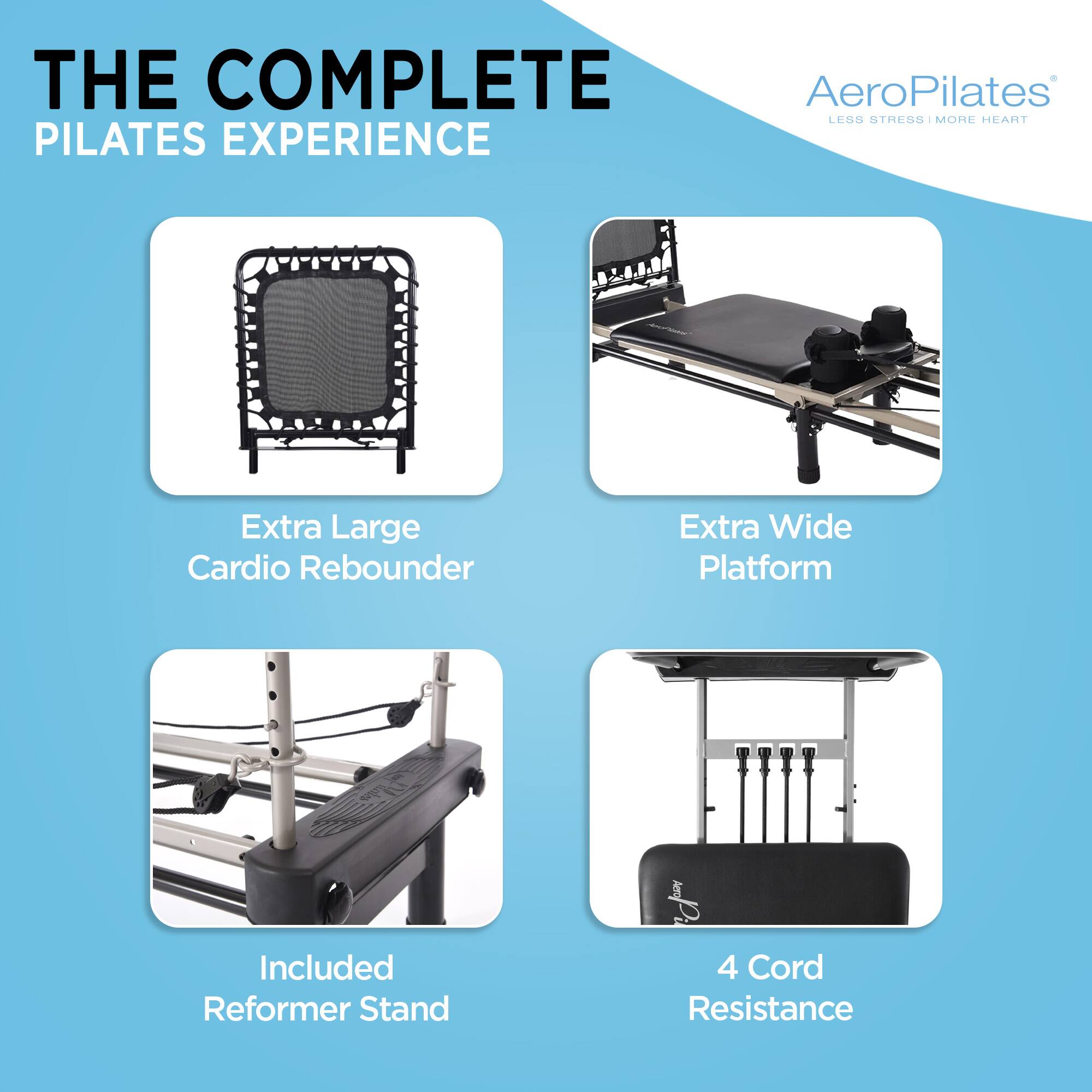 THE COMPLETE PILATES EXPERIENCE

AeroPilates
LESS STRESS | MORE HEART

- Extra Large Cardio Rebounder
- Extra Wide Platform
- Included Reformer Stand
- 4 Cord Resistance