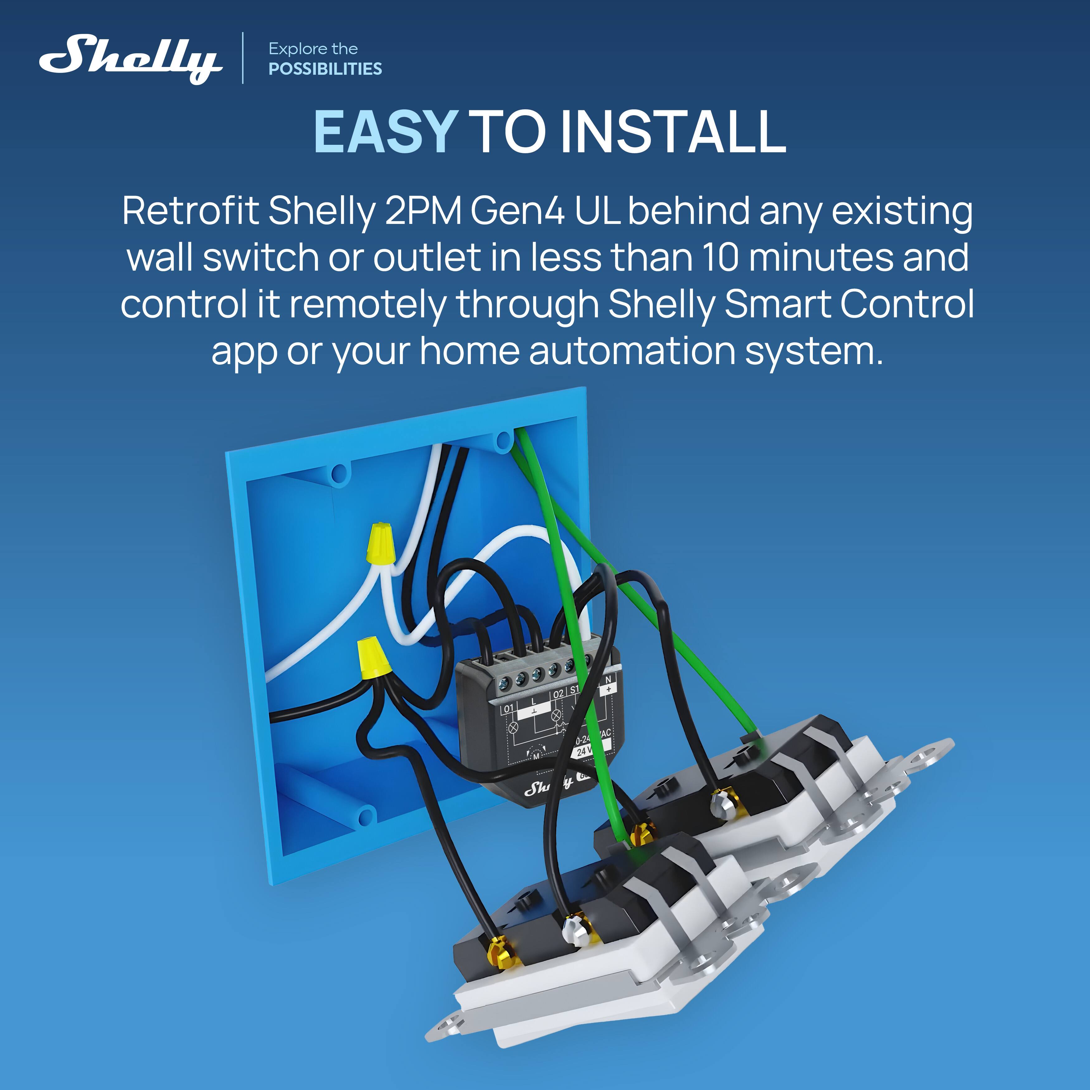 Explore the Shelly POSSIBILITIES

EASY TO INSTALL

Retrofit Shelly 2PM Gen4 UL behind any existing wall switch or outlet in less than 10 minutes and control it remotely through Shelly Smart Control app or your home automation system.