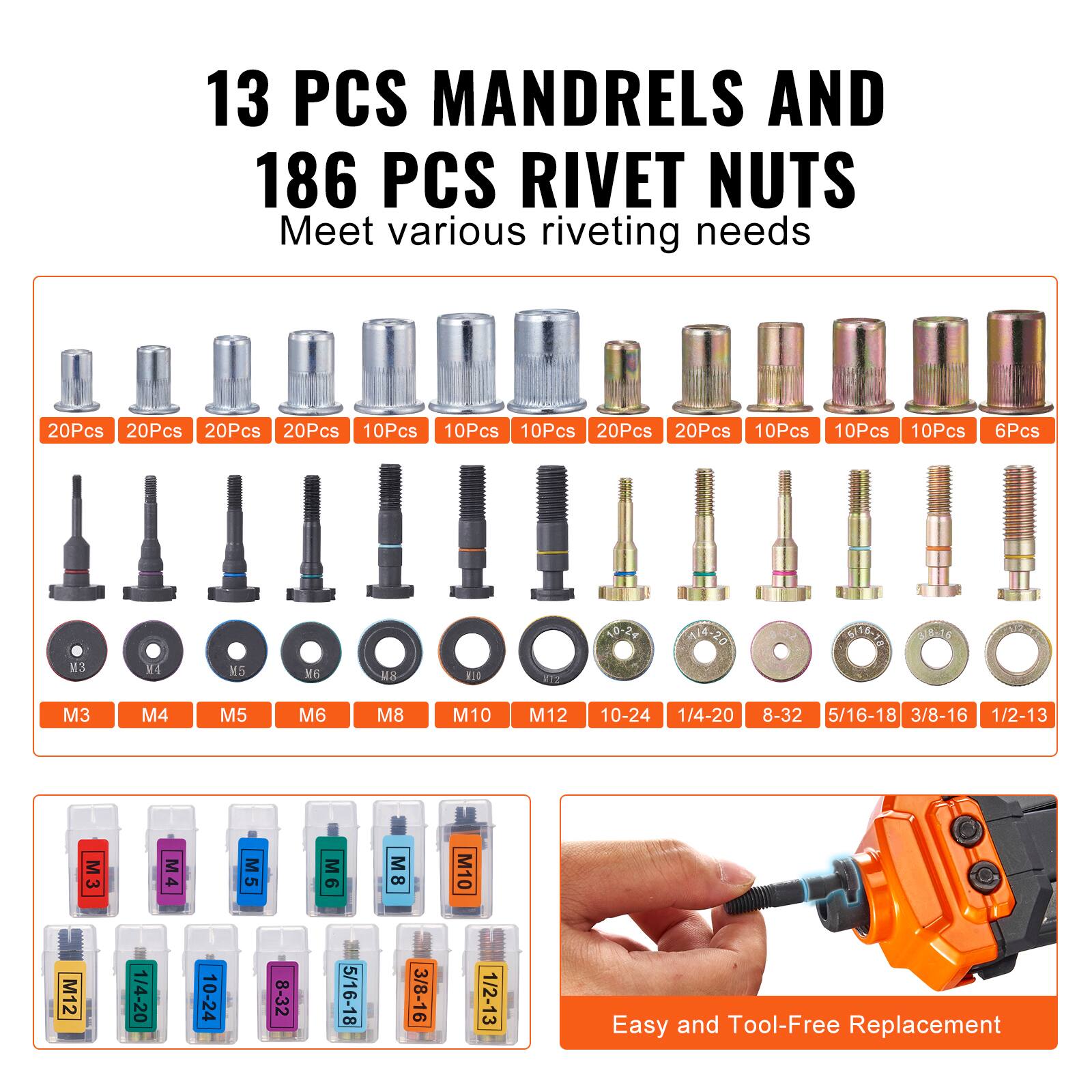 13 PCS MANDRELS AND 186 PCS RIVET NUTS  
Meet various riveting needs  

20Pcs 20Pcs 20Pcs 20Pcs 10Pcs 10Pcs 10Pcs 20Pcs 20Pcs 10Pcs 10Pcs 10Pcs 6Pcs  
M3 M4 M5 M6 M8 M10 M12 10-24 1/4-20 8-32 5/16-18 3/8-16 1/2-13  

Easy and Tool-Free Replacement