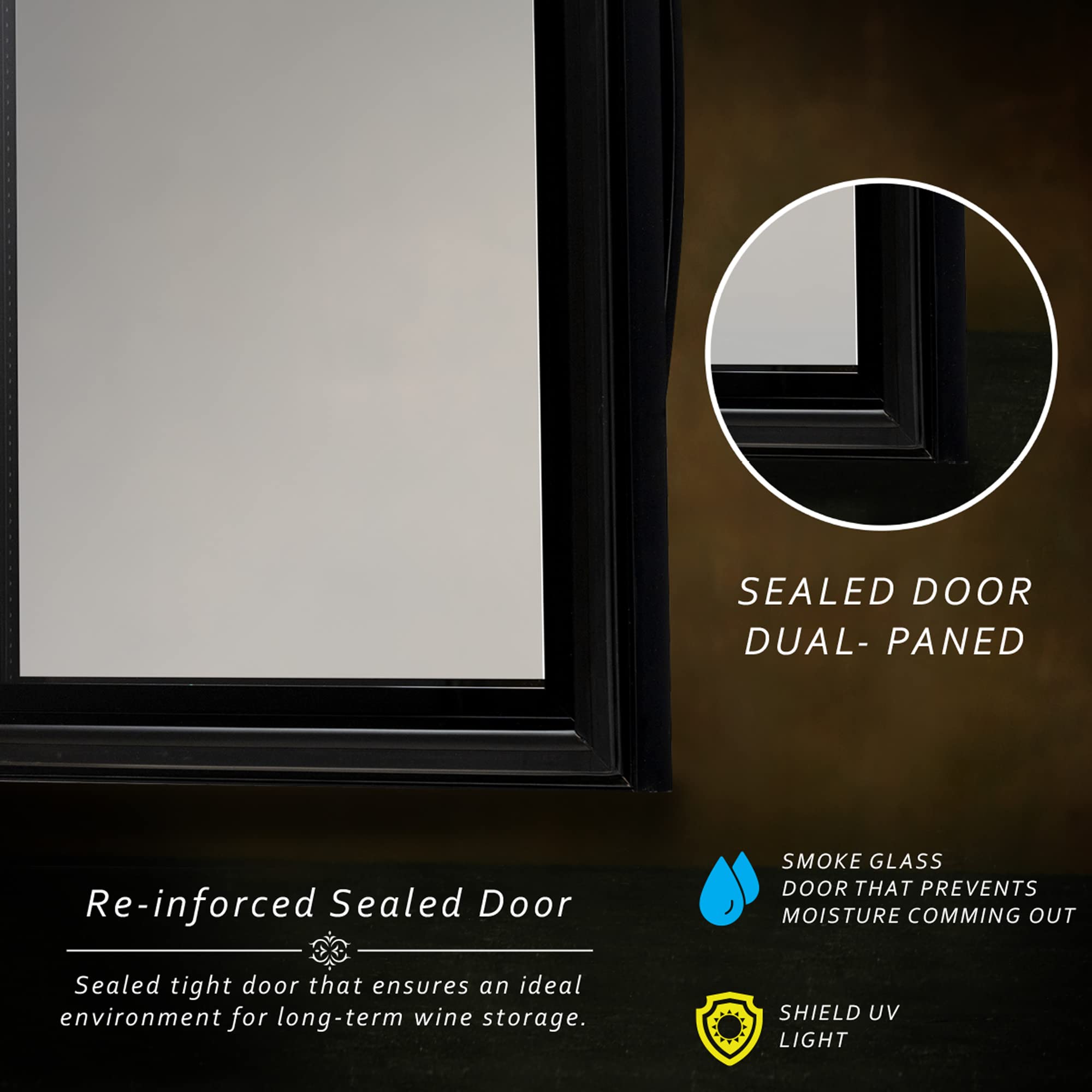 SEALED DOOR  
DUAL-PANED  

Re-inforced Sealed Door  
Sealed tight door that ensures an ideal environment for long-term wine storage.  

SMOKE GLASS  
DOOR THAT PREVENTS MOISTURE COMING OUT  

SHIELD UV LIGHT