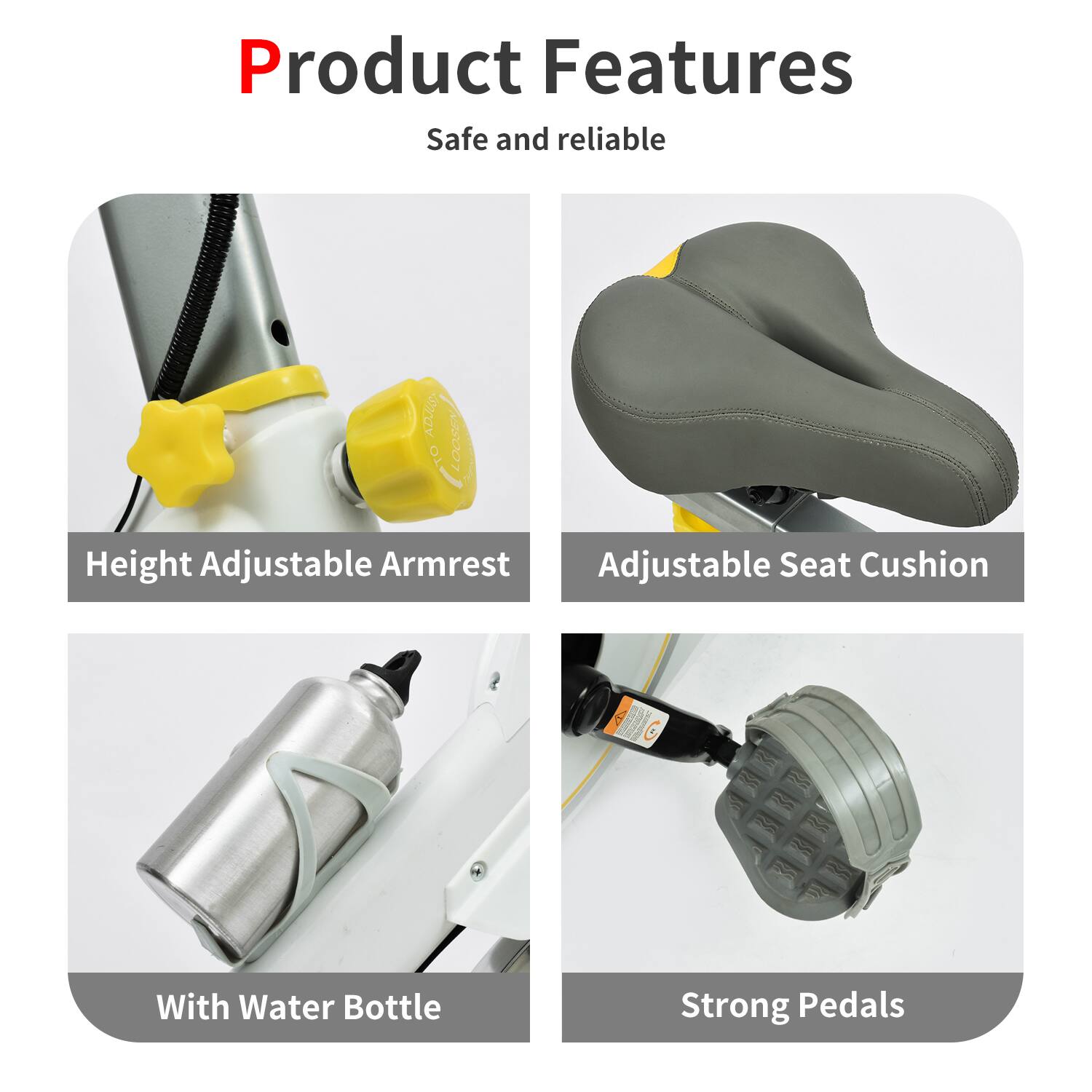 Product Features  
Safe and reliable  

- Height Adjustable Armrest  
- Adjustable Seat Cushion  
- With Water Bottle  
- Strong Pedals