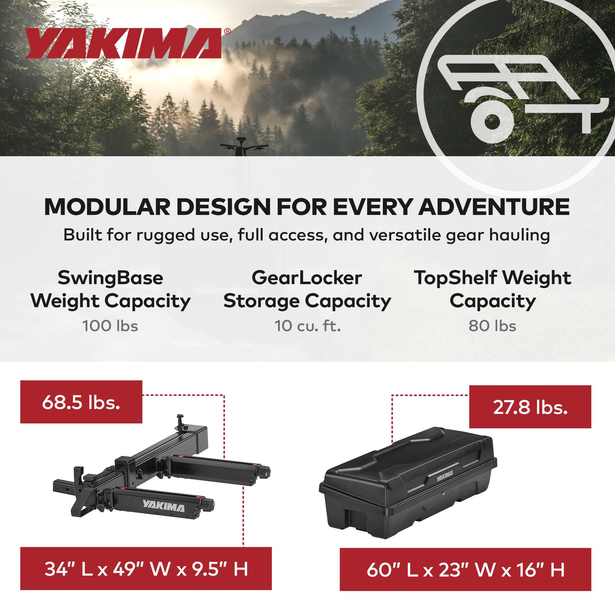 **VAKIMA MODULAR DESIGN FOR EVERY ADVENTURE**

Built for rugged use, full access, and versatile gear hauling

- **SwingBase**
  - Weight Capacity: 100 lbs
  - Dimensions: 34" L x 49" W x 9.5" H
  - Weight: 68.5 lbs

- **GearLocker**
  - Storage Capacity: 10 cu. ft.
  - Dimensions: 60" L x 23" W x 16" H
  - Weight: 27.8 lbs

- **TopShelf**
  - Weight Capacity: 80 lbs