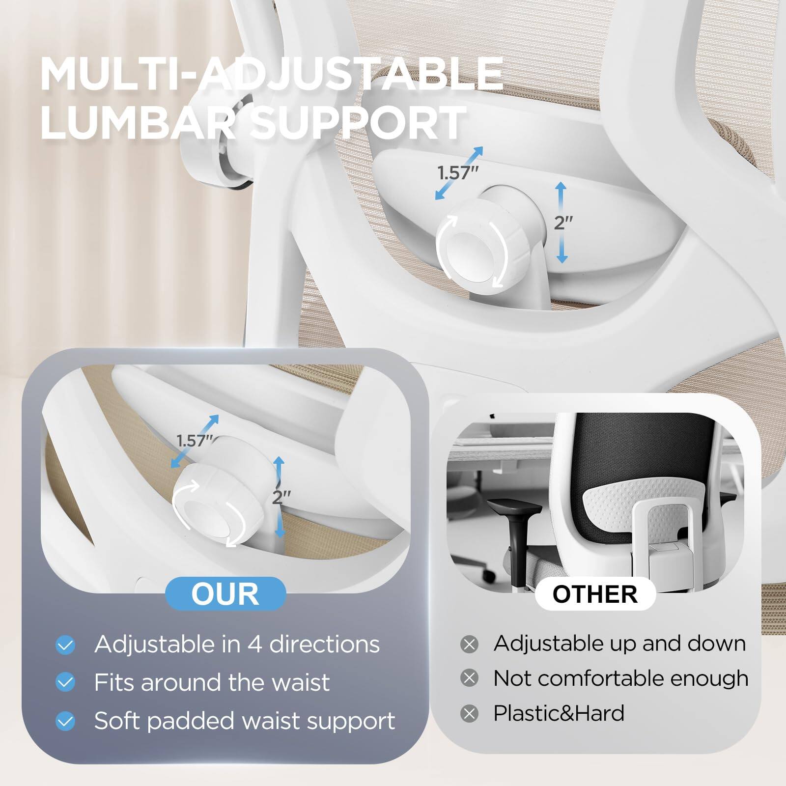 **MULTI-ADJUSTABLE LUMBAR SUPPORT**

- **OUR**
  - Adjustable in 4 directions
  - Fits around the waist
  - Soft padded waist support

- **OTHER**
  - Adjustable up and down
  - Not comfortable enough
  - Plastic & Hard