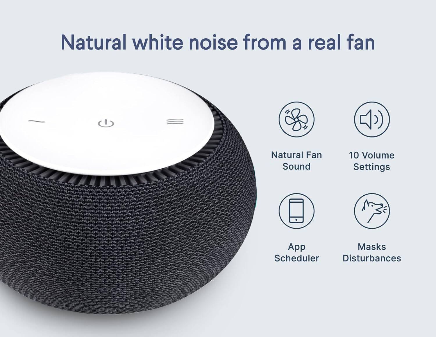 Natural white noise from a real fan

- Natural Fan Sound
- 10 Volume Settings
- App Scheduler
- Masks Disturbances