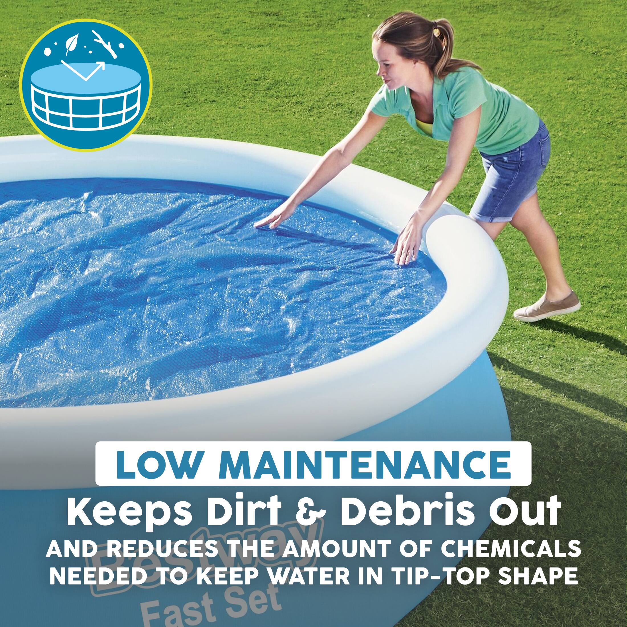 LOW MAINTENANCE  
Keeps Dirt & Debris Out  
AND REDUCES THE AMOUNT OF CHEMICALS NEEDED TO KEEP WATER IN TIP-TOP SHAPE  
Fast Set