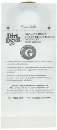 **FILL LINE**
**Dirt Devil®**
**GENUINE PARTS**
**PIÈCES DE RECHANGE**
**D'ORIGINE**
**Piezas genuinas**
**Modelo**
**G**
- Unplug cleaner before replacing parts. Refer to owner's manual for model specific instructions.
- Desconecte la aspiradora antes de reemplazar las piezas. Consulte las instrucciones del modelo específico en el manual del propietario.
- Débranchez l'aspirateur avant de remplacer toute pièce. Reportez-vous au manuel du propriétaire pour les instructions relatives à des modèles spécifiques.
**Questions**
**Preguntas**
**Questions:** 1-800-321-1134
Made in China
Hecho en China
Fabriqué en Chine
©2008 Royal Appliance Mfg. Co. All rights reserved. Rev. 0
Distributed by TTI Floor Care North America, Glenwillow, Ohio 44139
**Part # 1503403001**
**N° de référence 150340