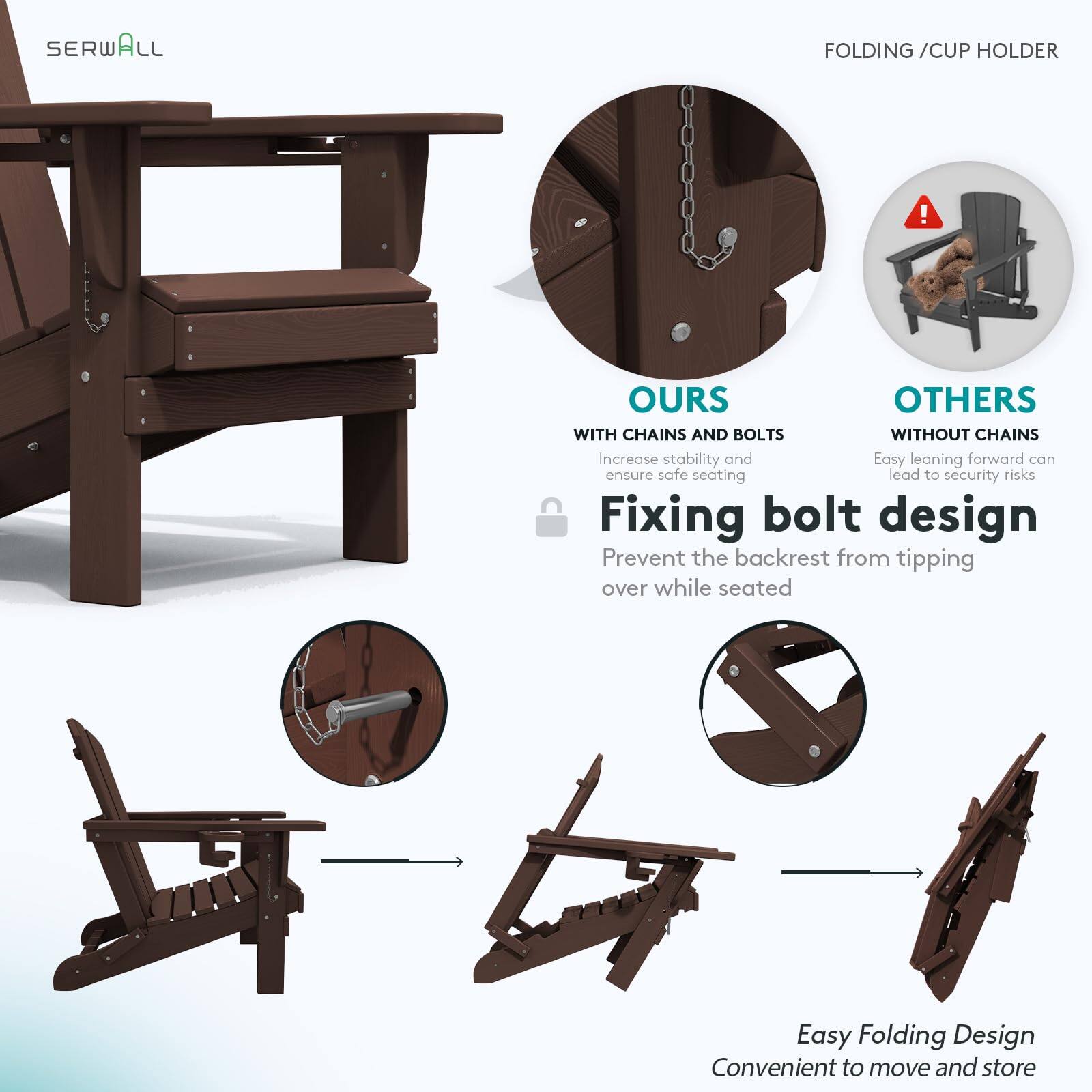 SERWALL FOLDING / CUP HOLDER

OURS
WITH CHAINS AND BOLTS
Increase stability and ensure safe seating

Fixing bolt design
Prevent the backrest from tipping over while seated

OTHERS
WITHOUT CHAINS
Easy leaning forward can lead to security risks

Easy Folding Design
Convenient to move and store