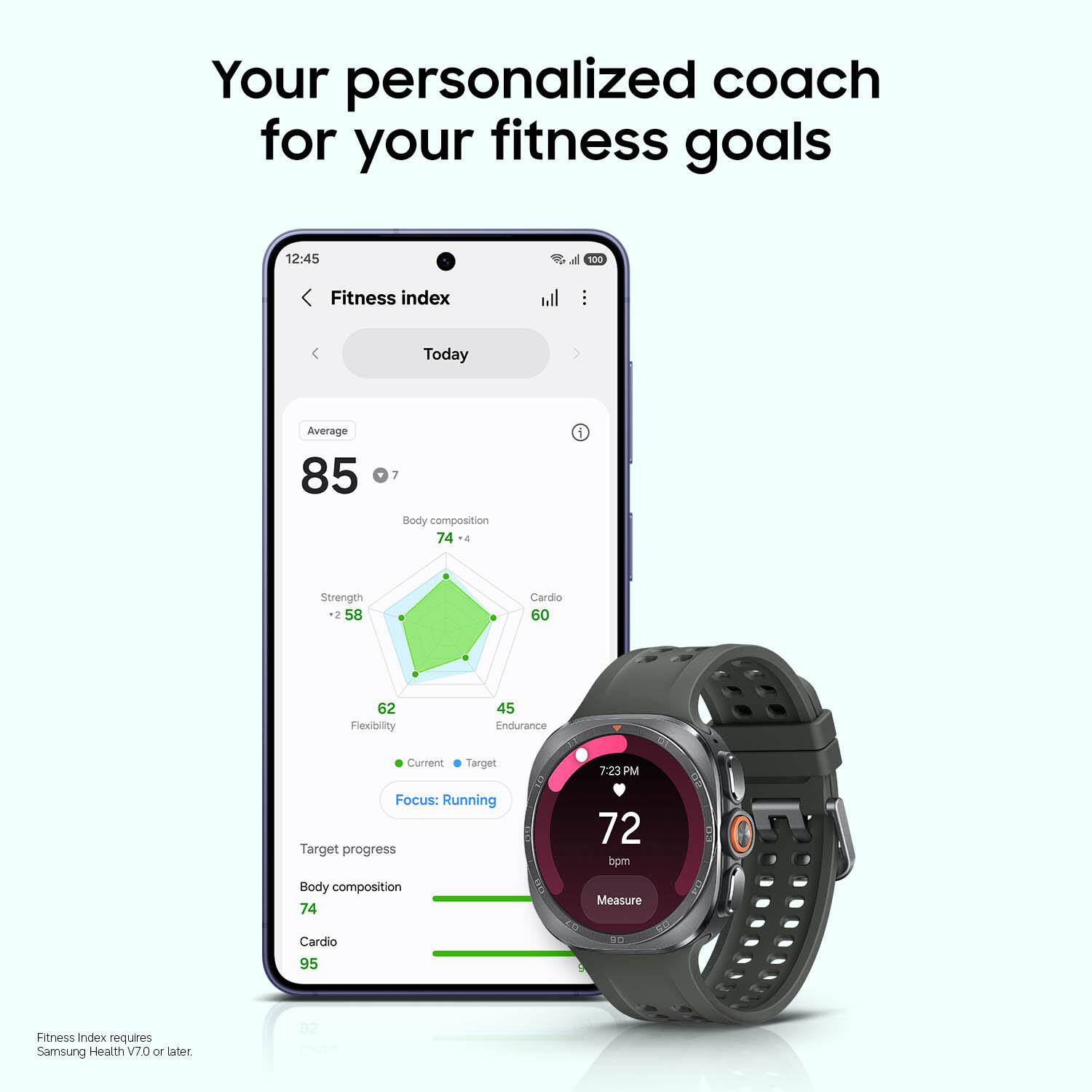Your personalized coach for your fitness goals

12:45 d 100 Fitness index

Today Average 85

Body composition 74

Strength -2 58

Cardio 60

Flexibility 62

Endurance 45

Current Target 7.23 PM

Focus: Running

Target progress 72 bpm

Body composition 74

Measure Cardio 95

Fitness Index requires Samsung Health V7.0 or later