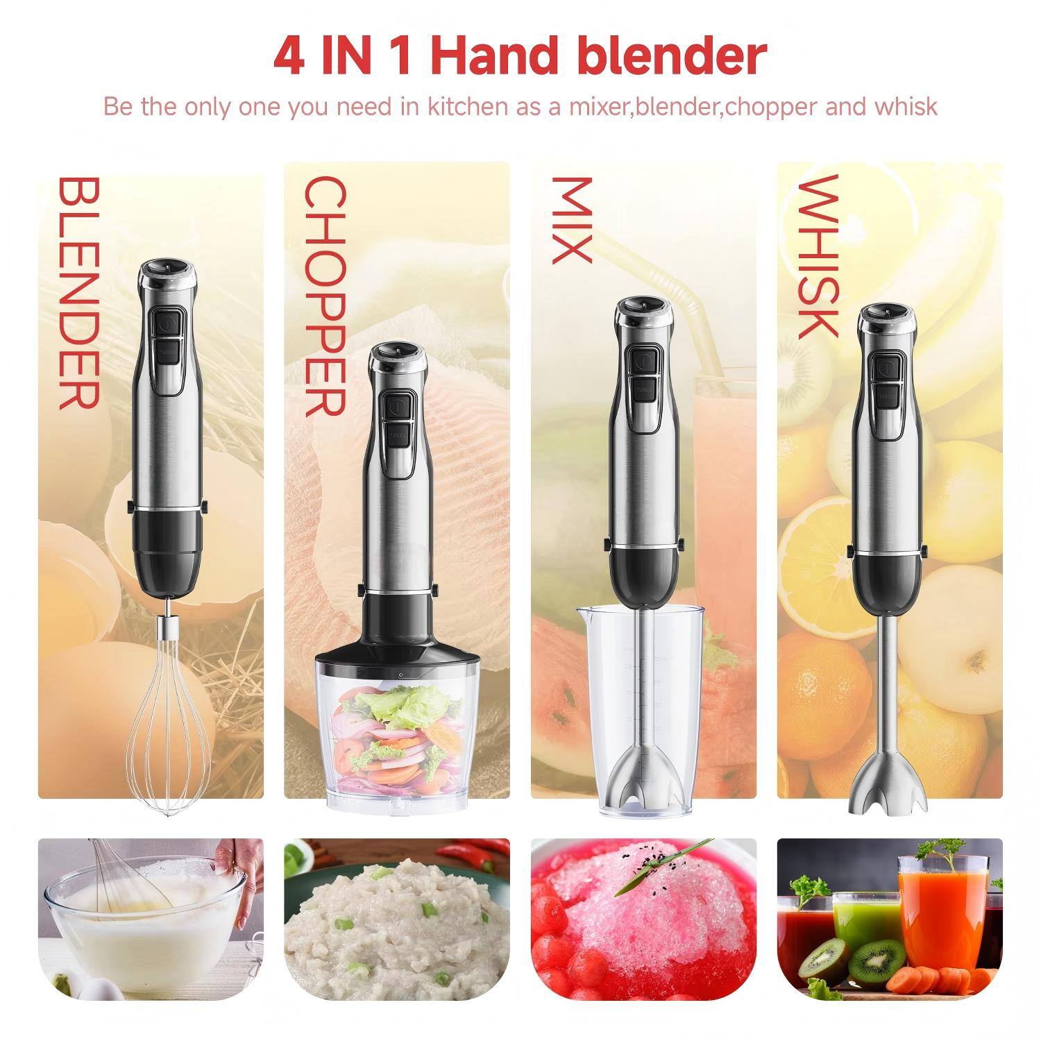 4 IN 1 Hand blender  
Be the only one you need in kitchen as a mixer, blender, chopper and whisk  

- BLENDER  
- CHOPPER  
- MIX  
- WHISK