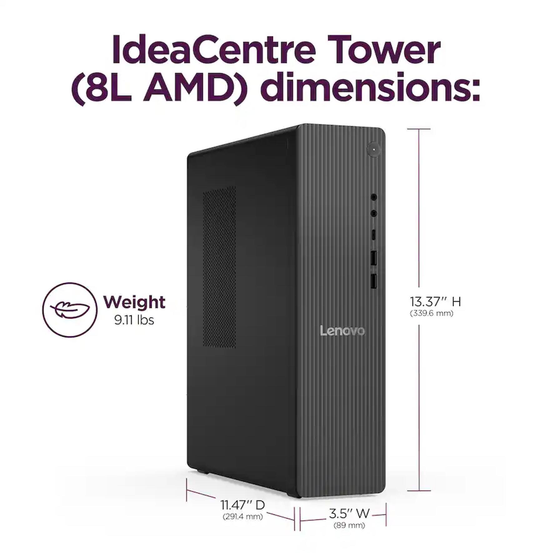IdeaCentre Tower (8L AMD) dimensions:  
Weight: 9.11 lbs  
Height: 13.37" (339.6 mm)  
Depth: 11.47" (291.4 mm)  
Width: 3.5" (89 mm)