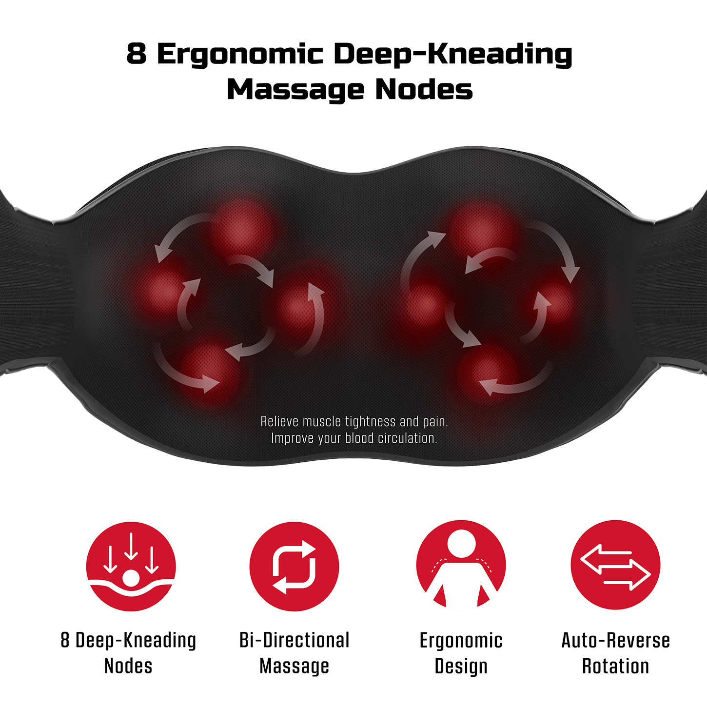 8 Ergonomic Deep-Kneading Massage Nodes

Relieve muscle tightness and pain. Improve your blood circulation.

- 8 Deep-Kneading Nodes
- Bi-Directional Massage
- Ergonomic Design
- Auto-Reverse Rotation