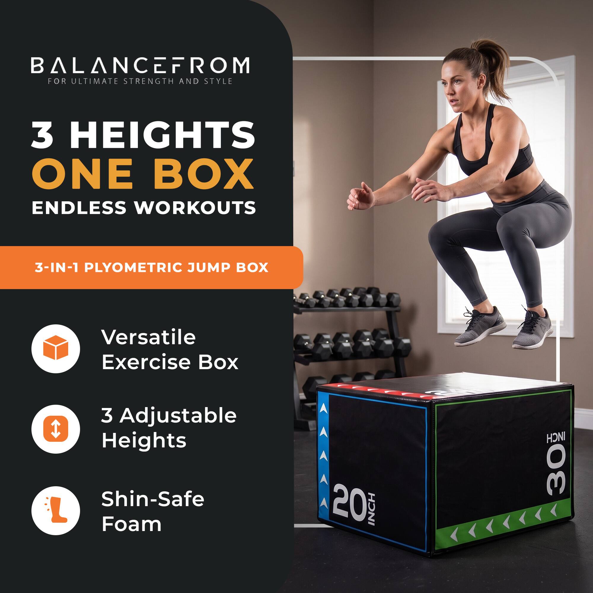 BALANCEFROM  
FOR ULTIMATE STRENGTH AND STYLE

3 HEIGHTS  
ONE BOX  
ENDLESS WORKOUTS

3-IN-1 PLYOMETRIC JUMP BOX

Versatile Exercise Box  
3 Adjustable Heights  
Shin-Safe Foam

20 INCH  
30 INCH