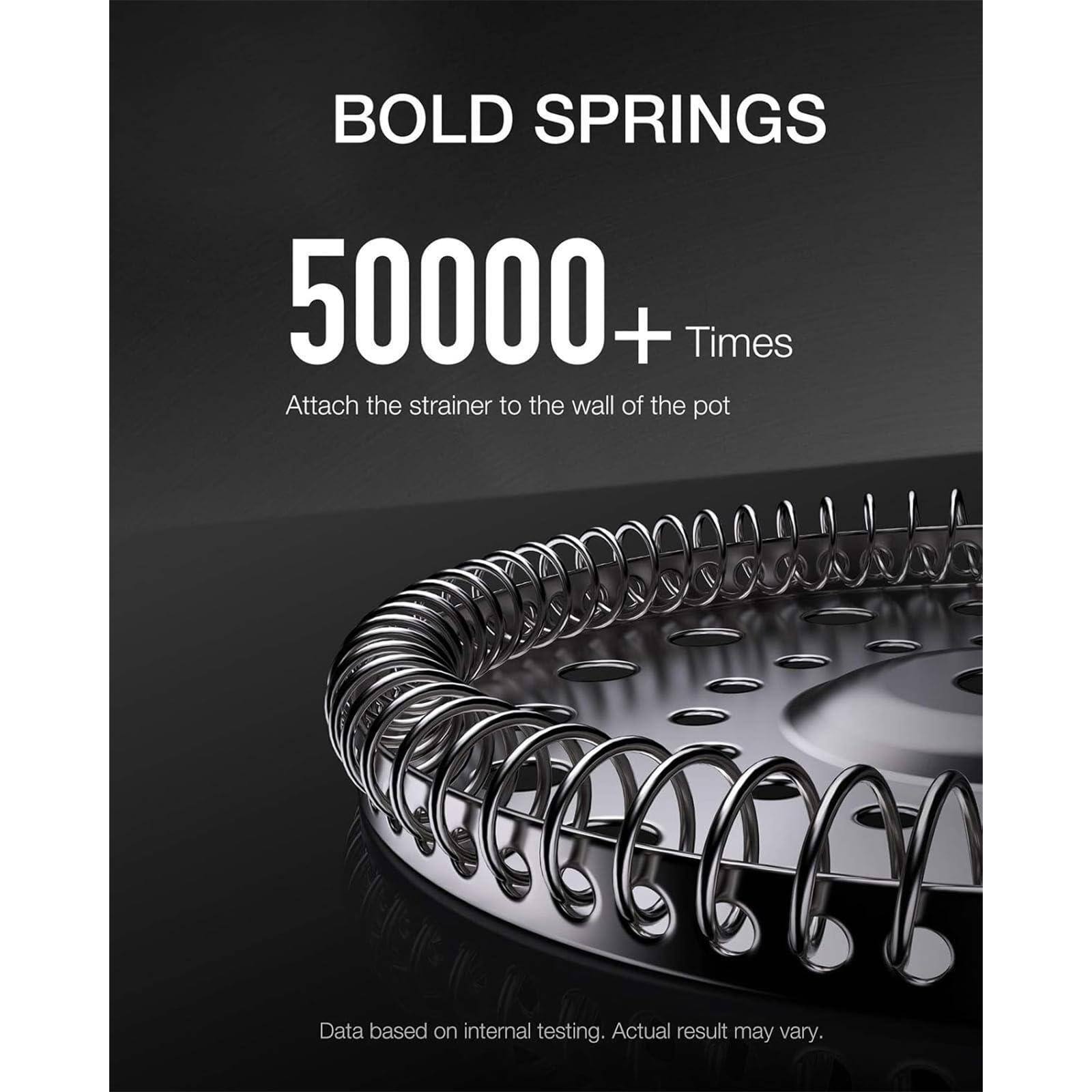BOLD SPRINGS  
50000+ Times  
Attach the strainer to the wall of the pot  

Data based on internal testing. Actual result may vary.