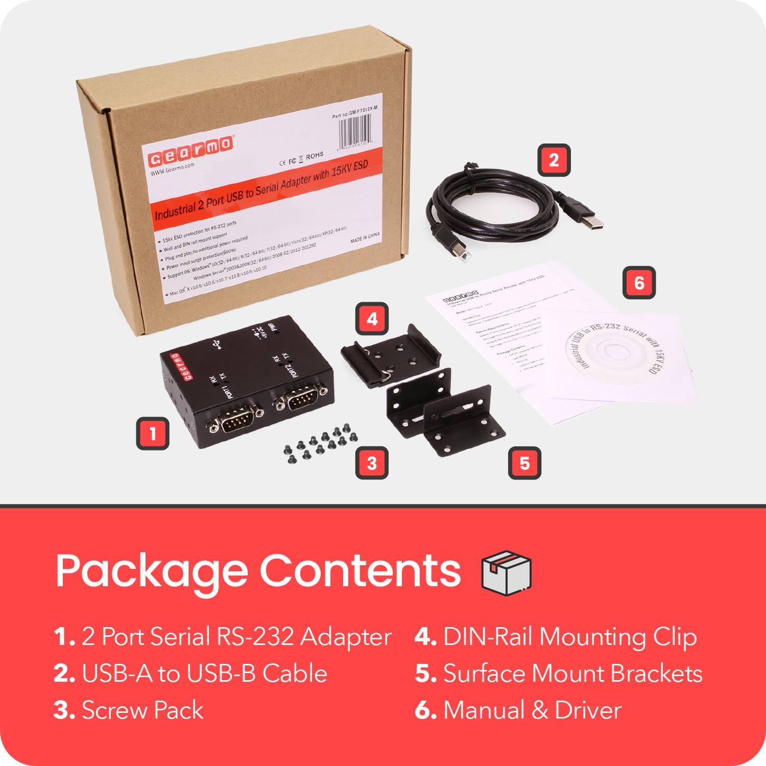 - 2 - JN m O a r ROHE G e FC I com CR ESD wdw sarma 15KV with Serial Adapter USB to 2 Port Industrial ane a - i dase n - SA uo CON 15kg TH - SOW - iN - N dean Mistee - a LAMAE   W - 2a -  SR i D P nN S00 E SAR  supr  M -ow Wotoe  2 o. VIN omo ada uMR W -  L - 4 PORTZ PORTS POm 2 6 p5-232 F ra aniza ndustia ESD 15K7 1 3 5 Package Contents 1. 2 Port Serial RS-232 Adapter 4. DIN-Rail Mounting Clip 2. USB-A to USB-B Cable 5. Surface Mount Brackets 3. Screw Pack 6. Manual & Driver

---

**Package Contents**

1. 2 Port Serial RS-232 Adapter  
2. USB-A to USB-B Cable  
3. Screw Pack  
4. DIN-Rail Mounting Clip  
5. Surface Mount Brackets  
6.